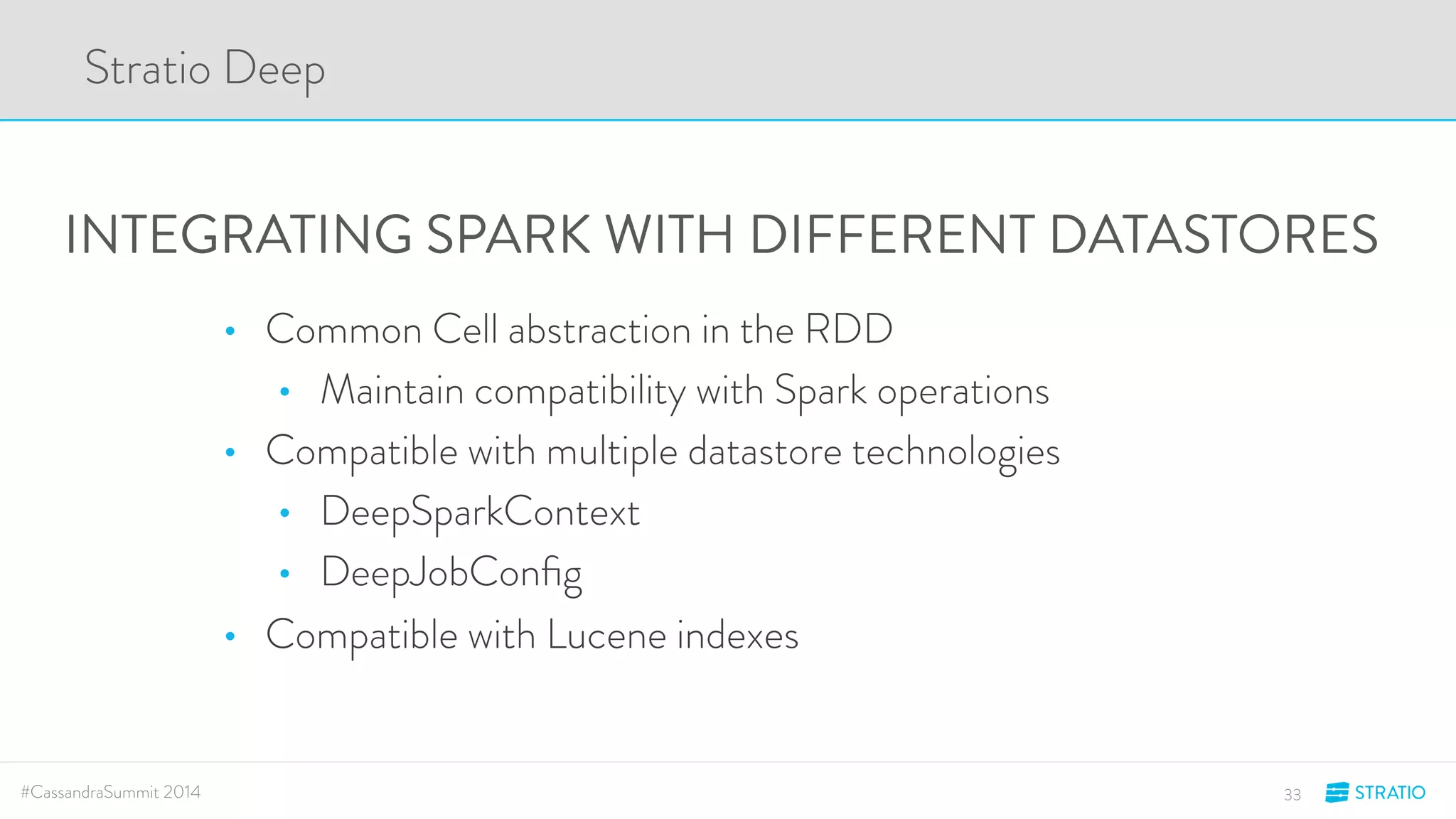 Stratio Deep 
INTEGRATING SPARK WITH DIFFERENT DATASTORES 
• Common Cell abstraction in the RDD 
• Maintain compatibility with Spark operations 
• Compatible with multiple datastore technologies 
• DeepSparkContext 
• DeepJobConfig 
• Compatible with Lucene indexes 
#CassandraSummit 2014 33 
 