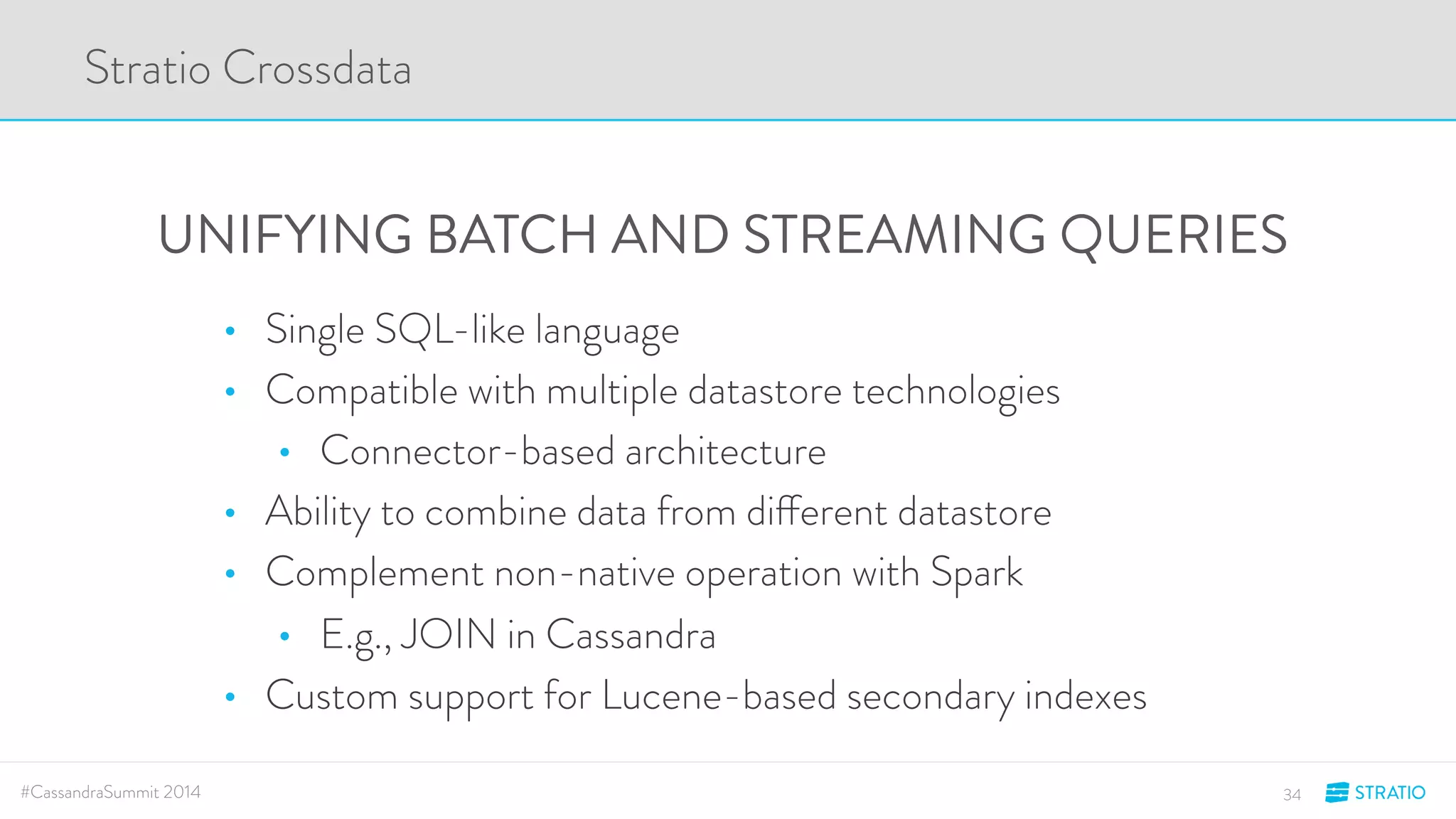 Stratio Crossdata 
UNIFYING BATCH AND STREAMING QUERIES 
• Single SQL-like language 
• Compatible with multiple datastore technologies 
• Connector-based architecture 
• Ability to combine data from different datastore 
• Complement non-native operation with Spark 
• E.g., JOIN in Cassandra 
• Custom support for Lucene-based secondary indexes 
#CassandraSummit 2014 34 
 