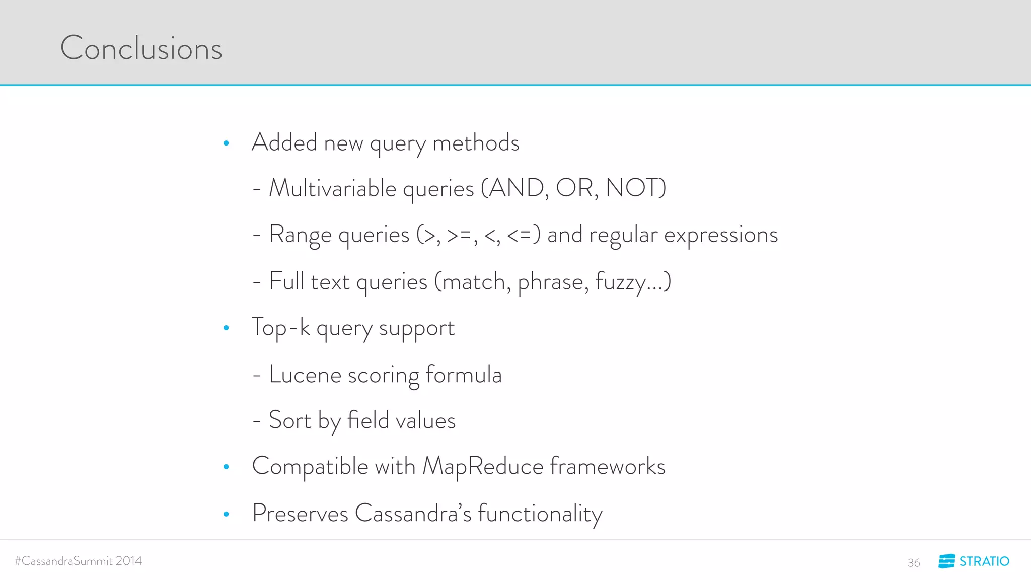 Conclusions 
• Added new query methods 
- Multivariable queries (AND, OR, NOT) 
- Range queries (>, >=, <, <=) and regular expressions 
- Full text queries (match, phrase, fuzzy...) 
• Top-k query support 
- Lucene scoring formula 
- Sort by field values 
• Compatible with MapReduce frameworks 
• Preserves Cassandra’s functionality 
#CassandraSummit 2014 36 
 