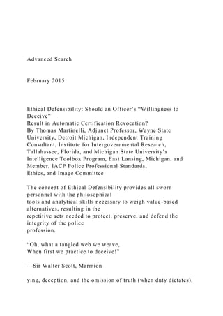 Advanced Search
February 2015
Ethical Defensibility: Should an Officer’s “Willingness to
Deceive”
Result in Automatic Certification Revocation?
By Thomas Martinelli, Adjunct Professor, Wayne State
University, Detroit Michigan, Independent Training
Consultant, Institute for Intergovernmental Research,
Tallahassee, Florida, and Michigan State University’s
Intelligence Toolbox Program, East Lansing, Michigan, and
Member, IACP Police Professional Standards,
Ethics, and Image Committee
The concept of Ethical Defensibility provides all sworn
personnel with the philosophical
tools and analytical skills necessary to weigh value-based
alternatives, resulting in the
repetitive acts needed to protect, preserve, and defend the
integrity of the police
profession.
“Oh, what a tangled web we weave,
When first we practice to deceive!”
—Sir Walter Scott, Marmion
ying, deception, and the omission of truth (when duty dictates),
 