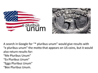 A search in Google for “* pluribus unum” would give results with
“e pluribus unum” the motto that appears on US coins, but it would
also return results for:
“Me Pluribus Unum”
“Ex Pluribus Unum”
“Eggs Pluribus Unum”
“Bee Pluribus Unum.
 