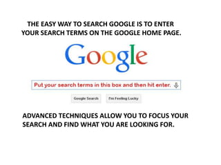 THE EASY WAY TO SEARCH GOOGLE IS TO ENTER
YOUR SEARCH TERMS ON THE GOOGLE HOME PAGE.
ADVANCED TECHNIQUES ALLOW YOU TO FOCUS YOUR
SEARCH AND FIND WHAT YOU ARE LOOKING FOR.
 
