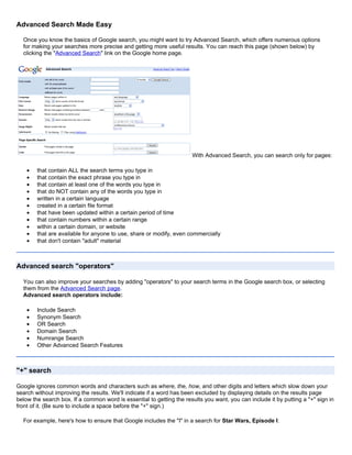 Advanced Search Made Easy

  Once you know the basics of Google search, you might want to try Advanced Search, which offers numerous options
  for making your searches more precise and getting more useful results. You can reach this page (shown below) by
  clicking the "Advanced Search" link on the Google home page.




                                                                      With Advanced Search, you can search only for pages:

    •   that contain ALL the search terms you type in
    •   that contain the exact phrase you type in
    •   that contain at least one of the words you type in
    •   that do NOT contain any of the words you type in
    •   written in a certain language
    •   created in a certain file format
    •   that have been updated within a certain period of time
    •   that contain numbers within a certain range
    •   within a certain domain, or website
    •   that are available for anyone to use, share or modify, even commercially
    •   that don't contain "adult" material



Advanced search "operators"

  You can also improve your searches by adding "operators" to your search terms in the Google search box, or selecting
  them from the Advanced Search page.
  Advanced search operators include:

    •   Include Search
    •   Synonym Search
    •   OR Search
    •   Domain Search
    •   Numrange Search
    •   Other Advanced Search Features



"+" search

Google ignores common words and characters such as where, the, how, and other digits and letters which slow down your
search without improving the results. We'll indicate if a word has been excluded by displaying details on the results page
below the search box. If a common word is essential to getting the results you want, you can include it by putting a "+" sign in
front of it. (Be sure to include a space before the "+" sign.)

  For example, here's how to ensure that Google includes the "I" in a search for Star Wars, Episode I:
 