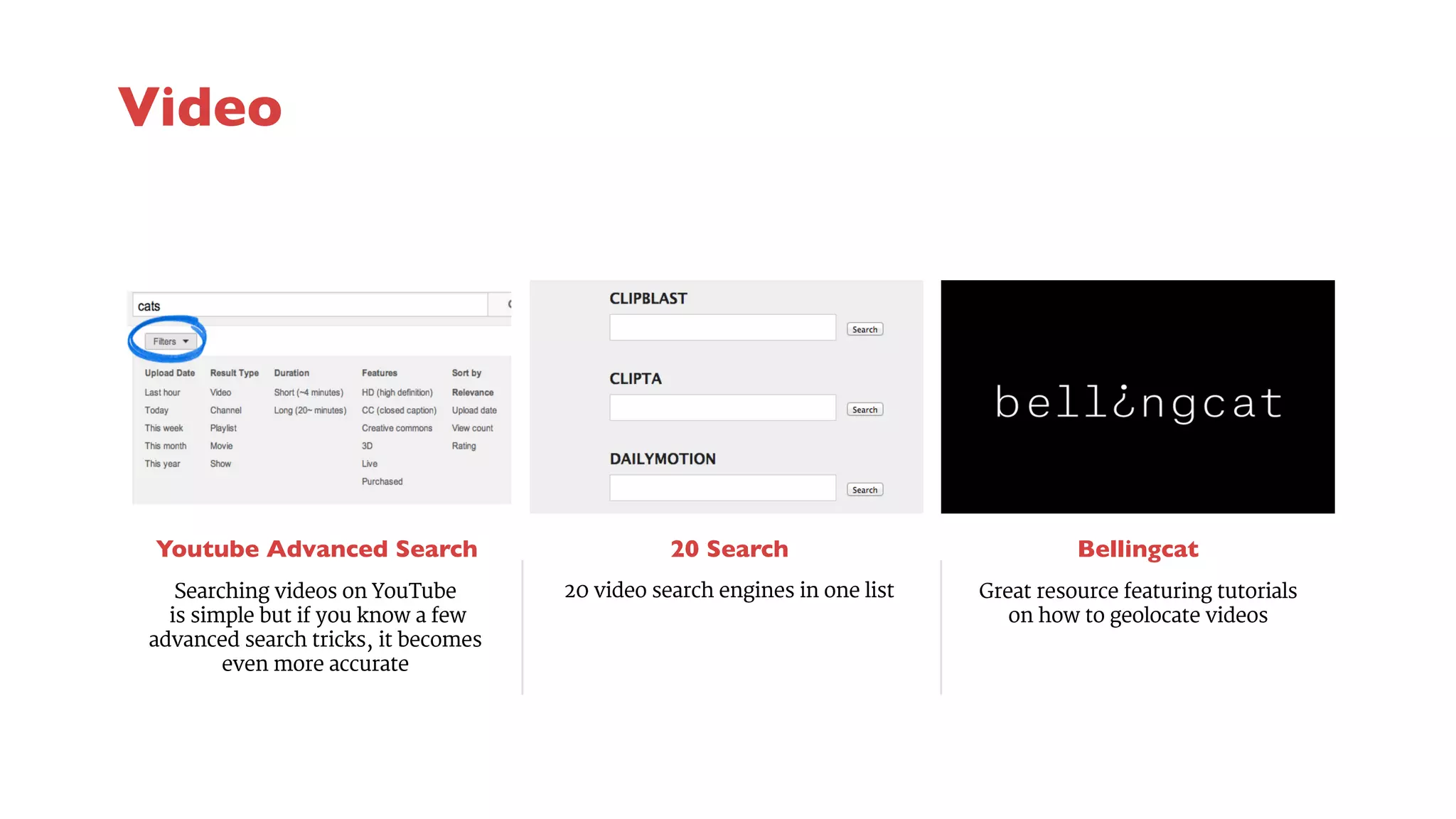 Youtube Advanced Search 
20 Search 
20 video search engines in one list 
Bellingcat 
Searching videos on YouTube 
is simple but if you know a few 
advanced search tricks, it becomes 
even more accurate 
Great resource featuring tutorials 
on how to geolocate videos 
Video 
 