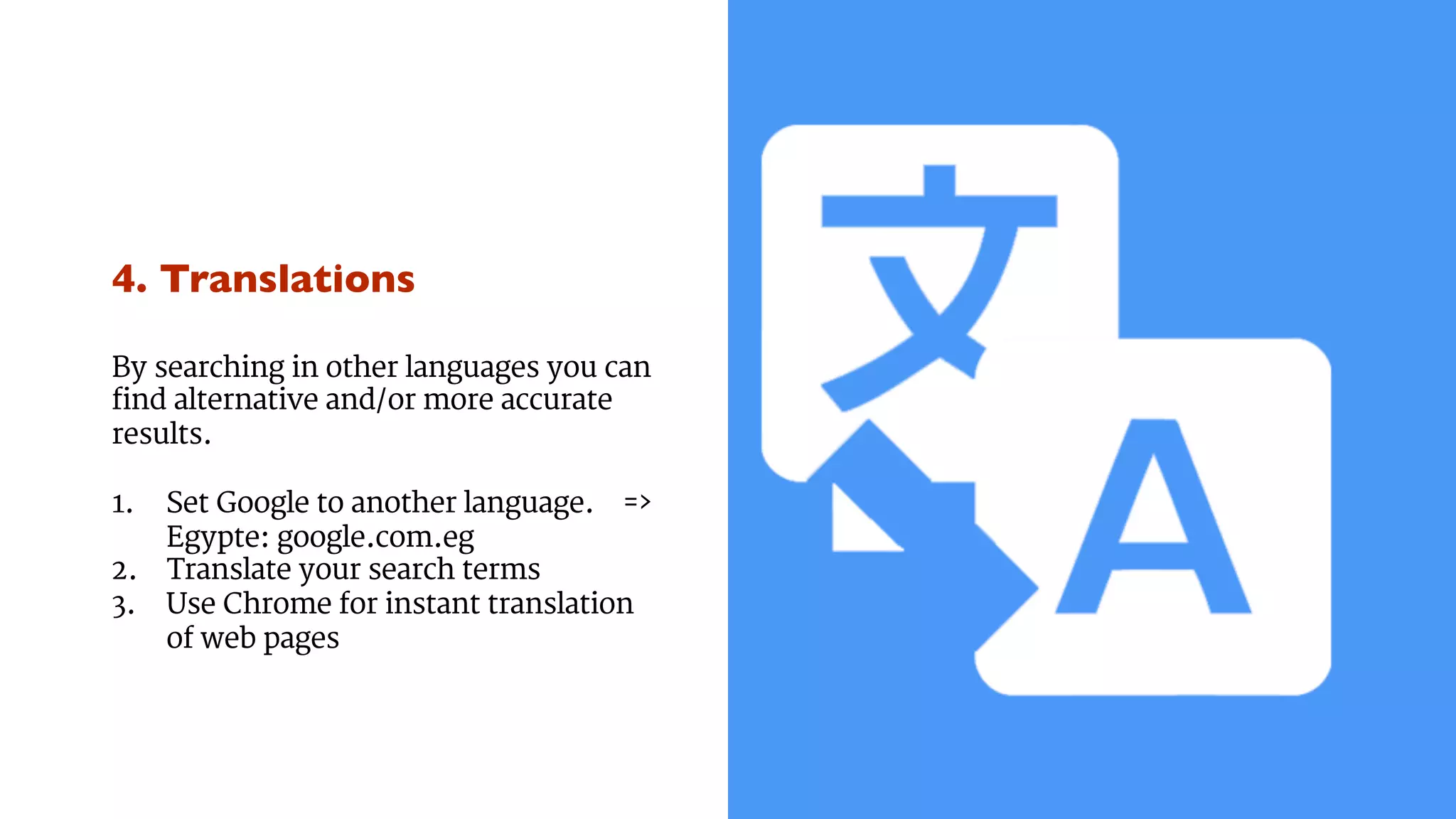 4. Translations 
By searching in other languages you can 
find alternative and/or more accurate 
results. 
1. Set Google to another language. => 
Egypte: google.com.eg 
2. Translate your search terms 
3. Use Chrome for instant translation 
of web pages 
 