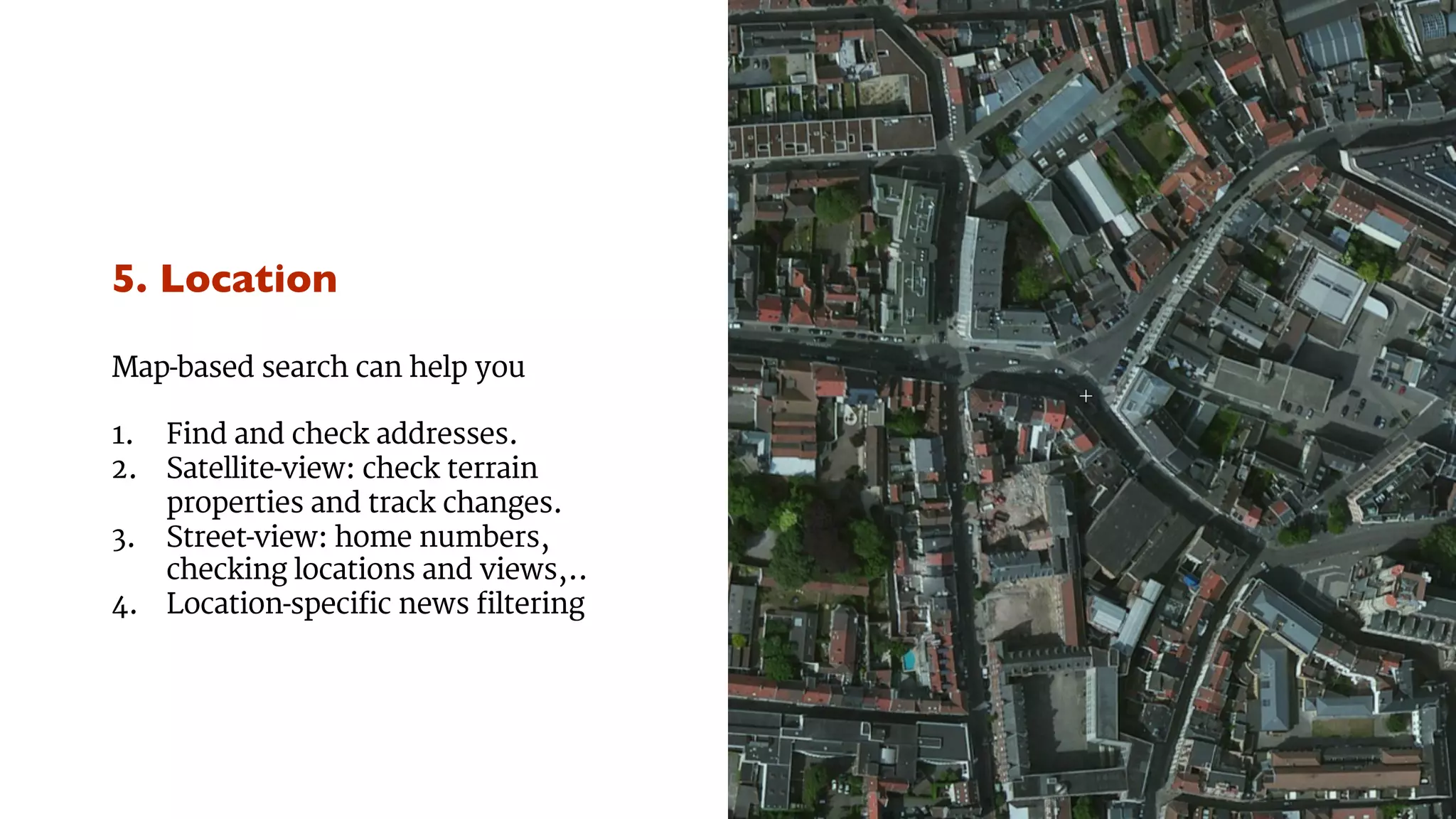 5. Location 
Map-based search can help you 
1. Find and check addresses. 
2. Satellite-view: check terrain 
properties and track changes. 
3. Street-view: home numbers, 
checking locations and views,.. 
4. Location-specific news filtering 
 