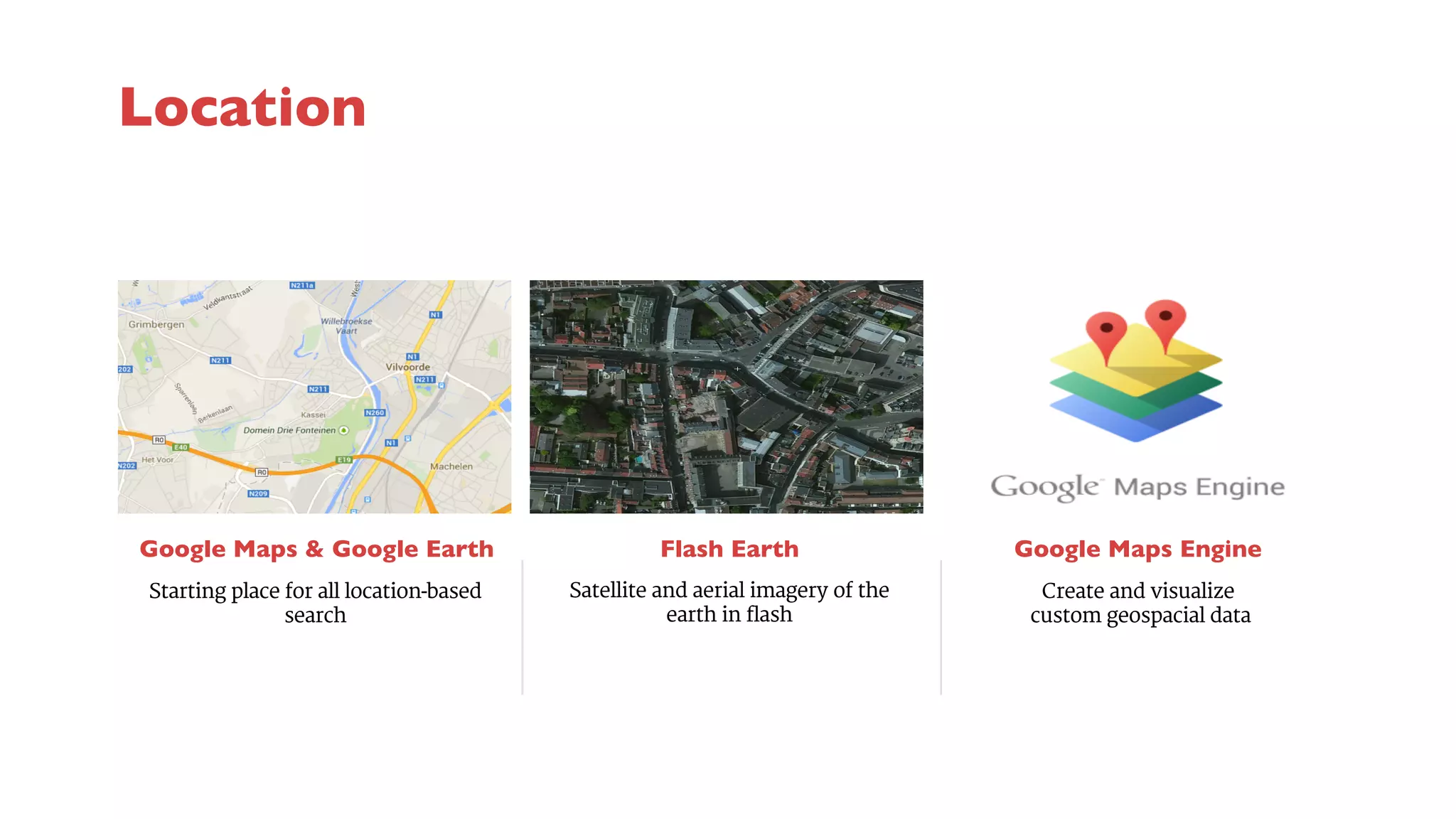 Google Maps & Google Earth 
Flash Earth 
Satellite and aerial imagery of the 
earth in flash 
Google Maps Engine 
Starting place for all location-based 
search 
Create and visualize 
custom geospacial data 
Location 
 