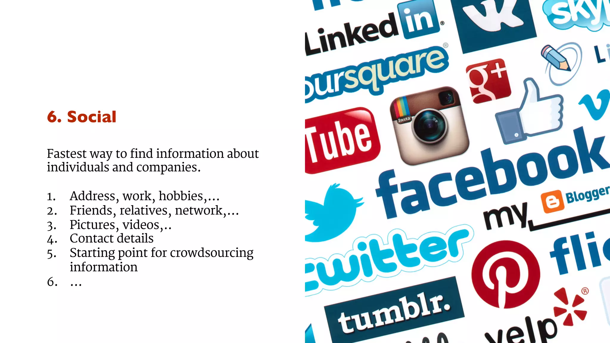 6. Social 
Fastest way to find information about 
individuals and companies. 
1. Address, work, hobbies,... 
2. Friends, relatives, network,... 
3. Pictures, videos,.. 
4. Contact details 
5. Starting point for crowdsourcing 
information 
6. ... 
 