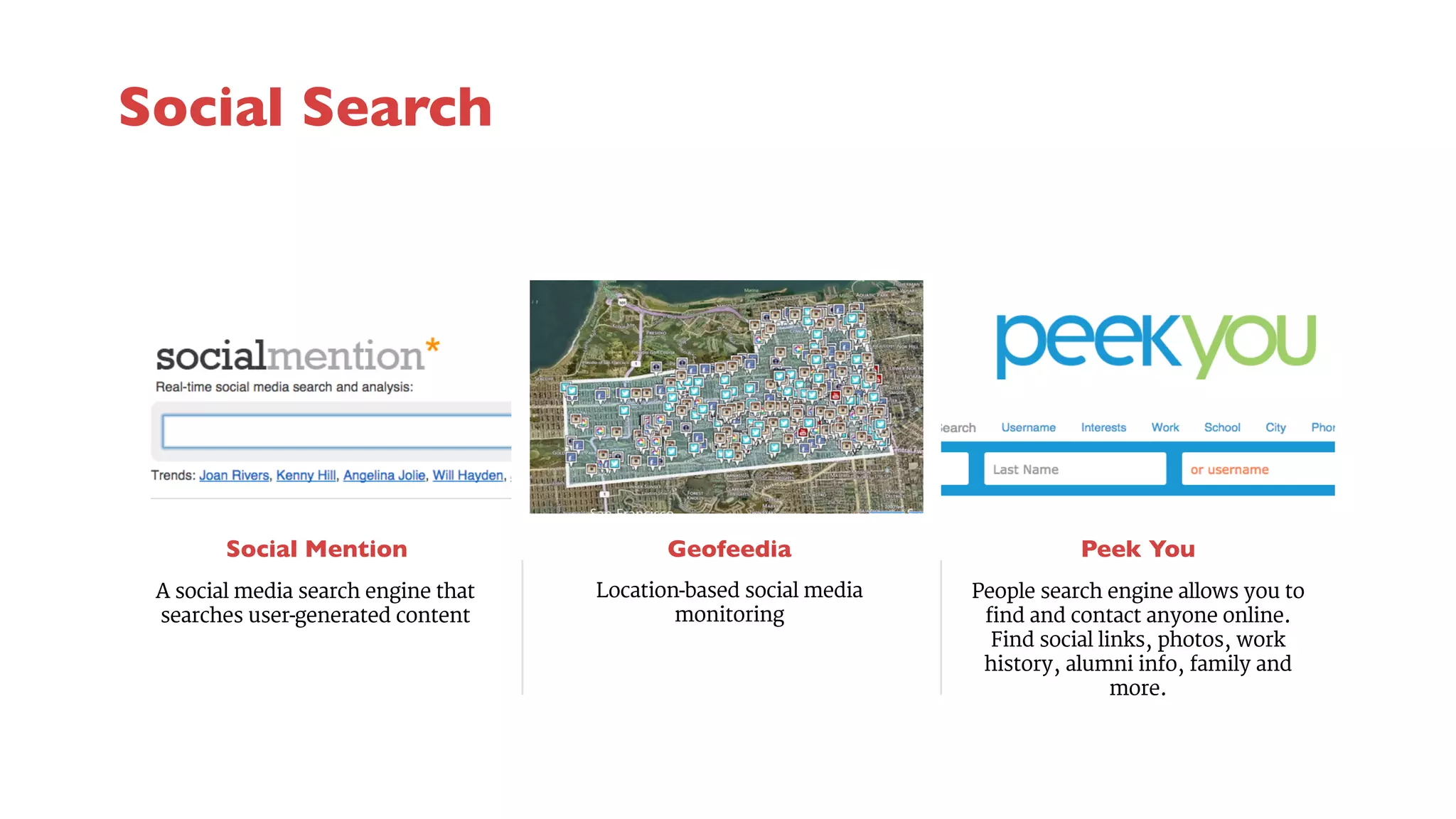 Social Mention 
Geofeedia 
Location-based social media 
monitoring 
Peek You 
A social media search engine that 
searches user-generated content 
People search engine allows you to 
find and contact anyone online. 
Find social links, photos, work 
history, alumni info, family and 
more. 
Social Search 
 