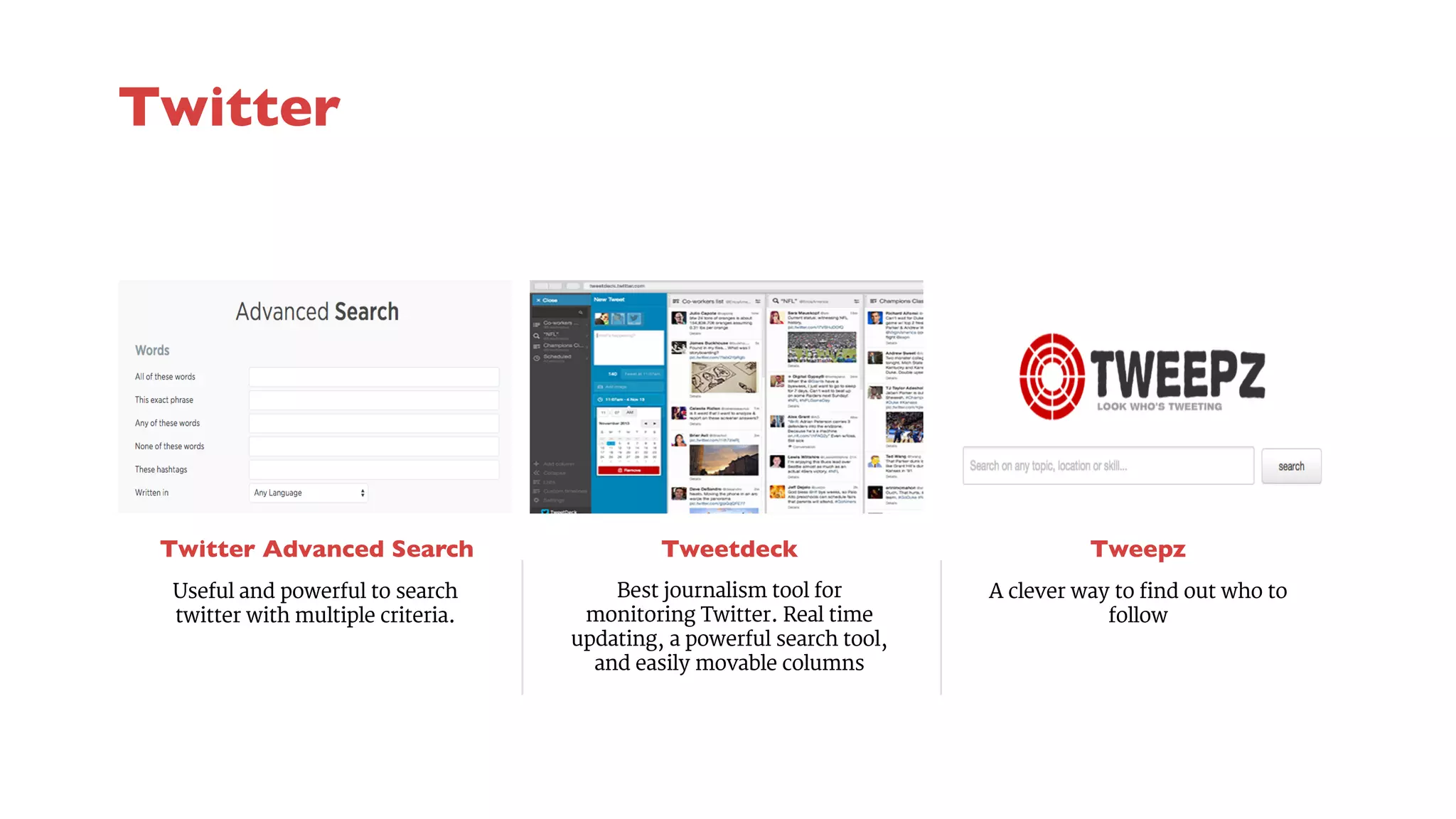 Twitter Advanced Search 
Tweetdeck 
Best journalism tool for 
monitoring Twitter. Real time 
updating, a powerful search tool, 
and easily movable columns 
Tweepz 
Useful and powerful to search 
twitter with multiple criteria. 
A clever way to find out who to 
follow 
Twitter 
 