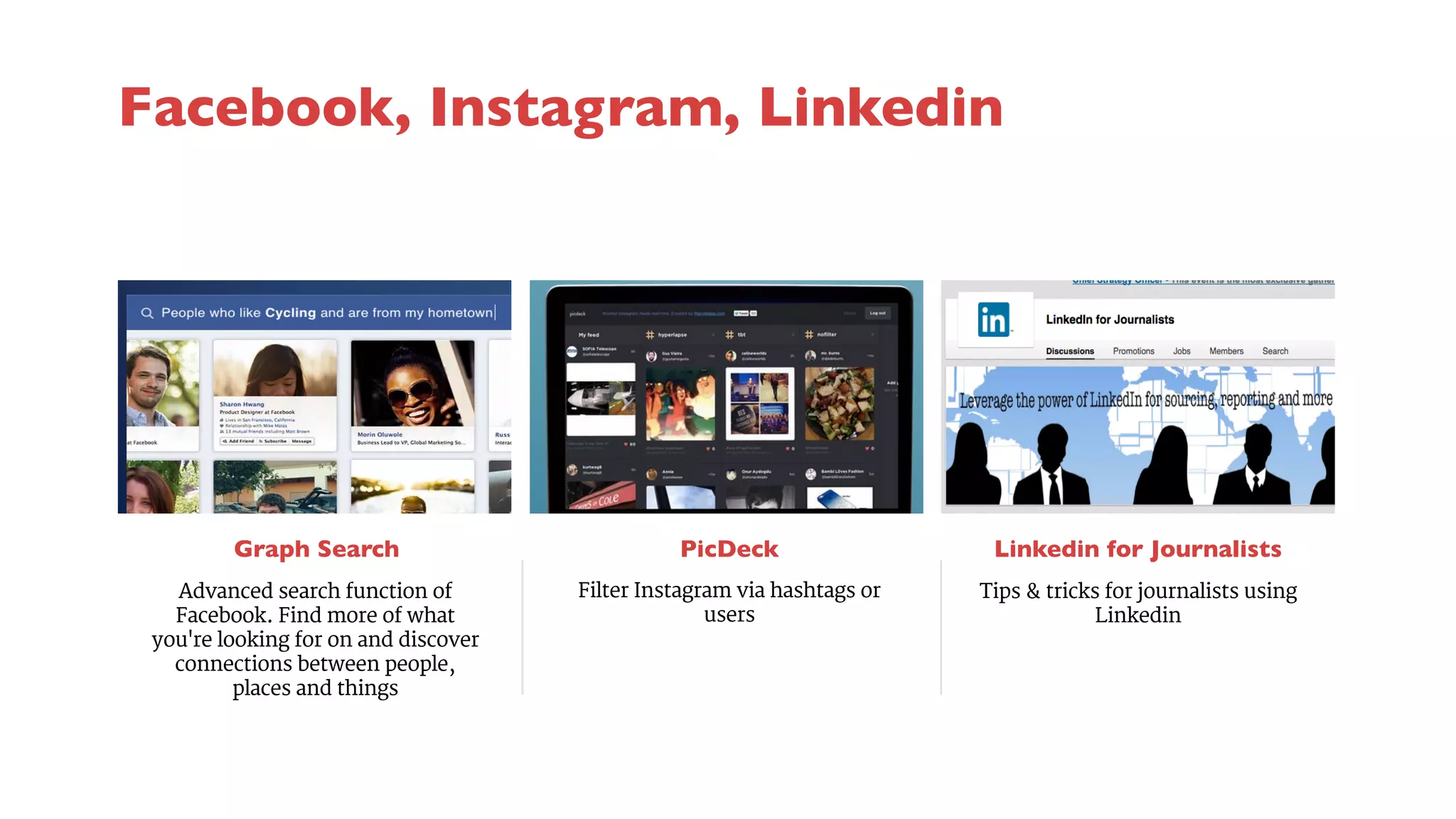 Graph Search 
PicDeck 
Filter Instagram via hashtags or 
users 
Linkedin for Journalists 
Advanced search function of 
Facebook. Find more of what 
you're looking for on and discover 
connections between people, 
places and things 
Tips & tricks for journalists using 
Linkedin 
Facebook, Instagram, Linkedin 
 