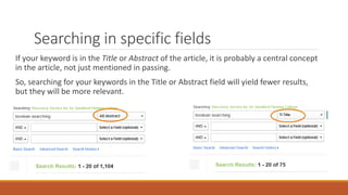 Searching in specific fields
If your keyword is in the Title or Abstract of the article, it is probably a central concept
in the article, not just mentioned in passing.
So, searching for your keywords in the Title or Abstract field will yield fewer results,
but they will be more relevant.
 