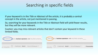 Searching in specific fields
If your keyword is in the Title or Abstract of the article, it is probably a central
concept in the article, not just mentioned in passing.
So, searching for your keywords in the Title or Abstract field will yield fewer results,
but they will be more relevant.
Caution: you may miss relevant articles that don’t contain your keyword in these
limited fields.
 