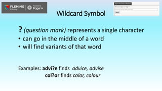 Wildcard Symbol
? (question mark) represents a single character
• can go in the middle of a word
• will find variants of that word
Examples: advi?e finds advice, advise
col?or finds color, colour
 