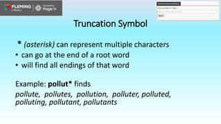 Truncation Symbol
* (asterisk) can represent multiple characters
• can go at the end of a root word
• will find all endings of that word
Example: pollut* finds
pollute, pollutes, pollution, polluter, polluted,
polluting, pollutant, pollutants
 
