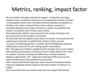 Metrics, ranking, impact factor
We are familiar with page ranking from Google – its founder Larry Page
created a metric ranking the importance of a page by the number of entries.
In the academic world, ISI or the Web of Science database founded by Eric
Garfield, each author is hyperlinked to all the citations received. A
calculation between the number of articles an author has published and
citations received for each of those same articles
The impact factor statistic ranks journals by the number of citations the
journal received by the academic community.
Journals that have the highest impact factor are known as core journals and
academicians will prefer to publish their articles in these journals.
In science and technology there is another specific bibliographic database
called Scopus which has its own ranking system and analytics.
SJR = SCImago Journal Rank is weighted by the prestige of a journal. Subject
field, quality and reputation of the journal have a direct effect on the value
of a citation. SJR also normalizes for differences in citation behavior
between subject fields. IPP = Impact per Publication (IPP) measures the
ratio of citations per article published in the journal.
SNIP = Source Normalized Impact per Paper measures contextual citation
impact by weighting citations based on the total number of citations in a
subject.
Easy to see that these new analytic tools are more subject field related.
 