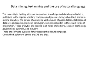 Data mining, text mining and the use of natural language
The necessity in dealing with vast amounts of knowledge and data beyond what is
published in the regular scholarly textbooks and journals, brings about text and data
mining analytics. The power of organizing vast amount of pages, tables, statistics and
data sets and reaching some of conclusion, something hidden in these vast forms of
information. These analytics are needed in all fields of medicine, science, technology,
government, business, and industry.
There are software available for processing this natural language
One is the R software, others are SAS and SPSS.
 