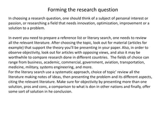 Forming the research question
In choosing a research question, one should think of a subject of personal interest or
passion, or researching a field that needs innovation, optimization, improvement or a
solution to a problem.
In event you need to prepare a reference list or literary search, one needs to review
all the relevant literature. After choosing the topic, look out for material (articles for
example) that support the theory you’ll be presenting in your paper. Also, in order to
observe objectivity, look out for articles with opposing views, and also it may be
worthwhile to compare research done in different countries. The fields of choice can
range from business, academic, commercial, government, aviation, transportation,
medicine, military, systems engineering, and more.
For the literary search use a systematic approach, choice of topic’ review all the
literature making notes of ideas, then presenting the problem and its different aspects,
citing the relevant literature. Make sure for objectivity by presenting more than one
solution, pros and cons, a comparison to what is don in other nations and finally, offer
some sort of solution in he conclusion.
 