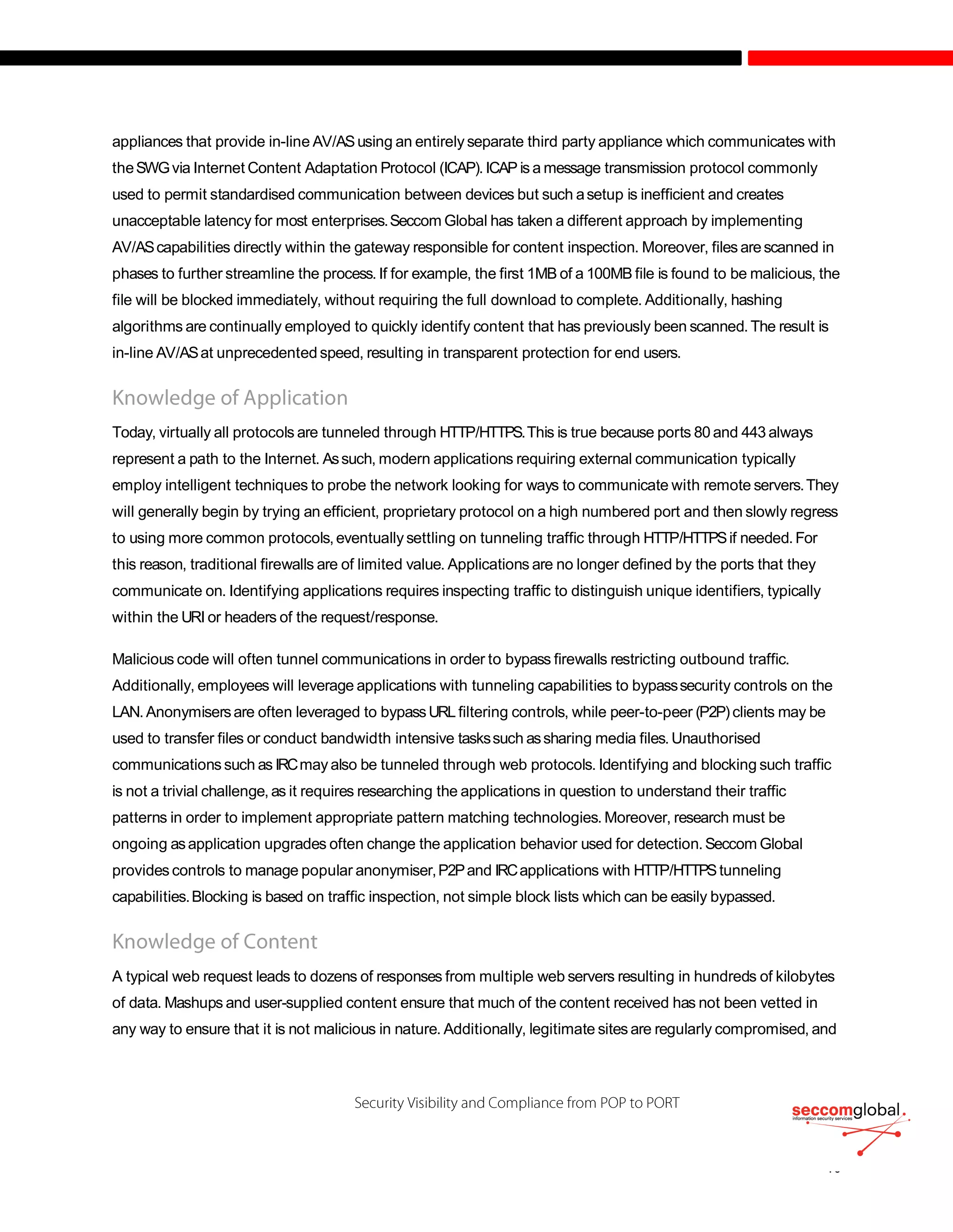 appliances that provide in-line AV/ASusing an entirely separate third party appliance which communicates with
theSWGvia Internet Content Adaptation Protocol (ICAP). ICAP is a message transmission protocol commonly
used to permit standardised communication between devices but such asetup is inefficient and creates
unacceptable latency for most enterprises.Seccom Global has taken a different approach by implementing
AV/AScapabilities directly within the gateway responsible for content inspection. Moreover, files arescanned in
phases to further streamline the process. If for example, the first 1MB of a 100MB file is found to be malicious, the
file will be blocked immediately, without requiring the full download to complete. Additionally, hashing
algorithms are continually employed to quickly identify content that has previously been scanned.The result is
in-line AV/ASat unprecedented speed, resulting in transparent protection for end users.
Today, virtually all protocols are tunneled through HTTP/HTTPS.This is true because ports 80 and 443 always
represent a path to the Internet. Assuch, modern applications requiring external communication typically
employ intelligent techniques to probe the network looking for ways to communicate with remote servers.They
will generally begin by trying an efficient, proprietary protocol on a high numbered port and then slowly regress
to using more common protocols,eventually settling on tunneling traffic through HTTP/HTTPSif needed.For
this reason, traditional firewalls are of limited value. Applications are no longer defined by the ports that they
communicate on. Identifying applications requires inspecting traffic to distinguish unique identifiers, typically
within the URI or headers of the request/response.
Malicious code will often tunnel communications in order to bypass firewalls restricting outbound traffic.
Additionally, employees will leverage applications with tunneling capabilities to bypasssecurity controls on the
LAN. Anonymisersare often leveraged to bypassURL filtering controls, while peer-to-peer (P2P)clients may be
used to transfer files or conduct bandwidth intensive taskssuch assharing media files.Unauthorised
communications such as IRCmay also be tunneled through web protocols. Identifying and blocking such traffic
is not a trivial challenge, as it requires researching the applications in question to understand their traffic
patterns in order to implement appropriate pattern matching technologies. Moreover, research must be
ongoing asapplication upgrades often change the application behavior used for detection.Seccom Global
provides controls to manage popular anonymiser,P2Pand IRCapplications with HTTP/HTTPStunneling
capabilities.Blocking is based on traffic inspection, not simple block lists which can be easily bypassed.
A typical web request leads to dozens of responses from multiple web servers resulting in hundreds of kilobytes
of data. Mashups and user-supplied content ensure that much of the content received has not been vetted in
any way to ensure that it is not malicious in nature. Additionally, legitimate sites are regularly compromised, and
 