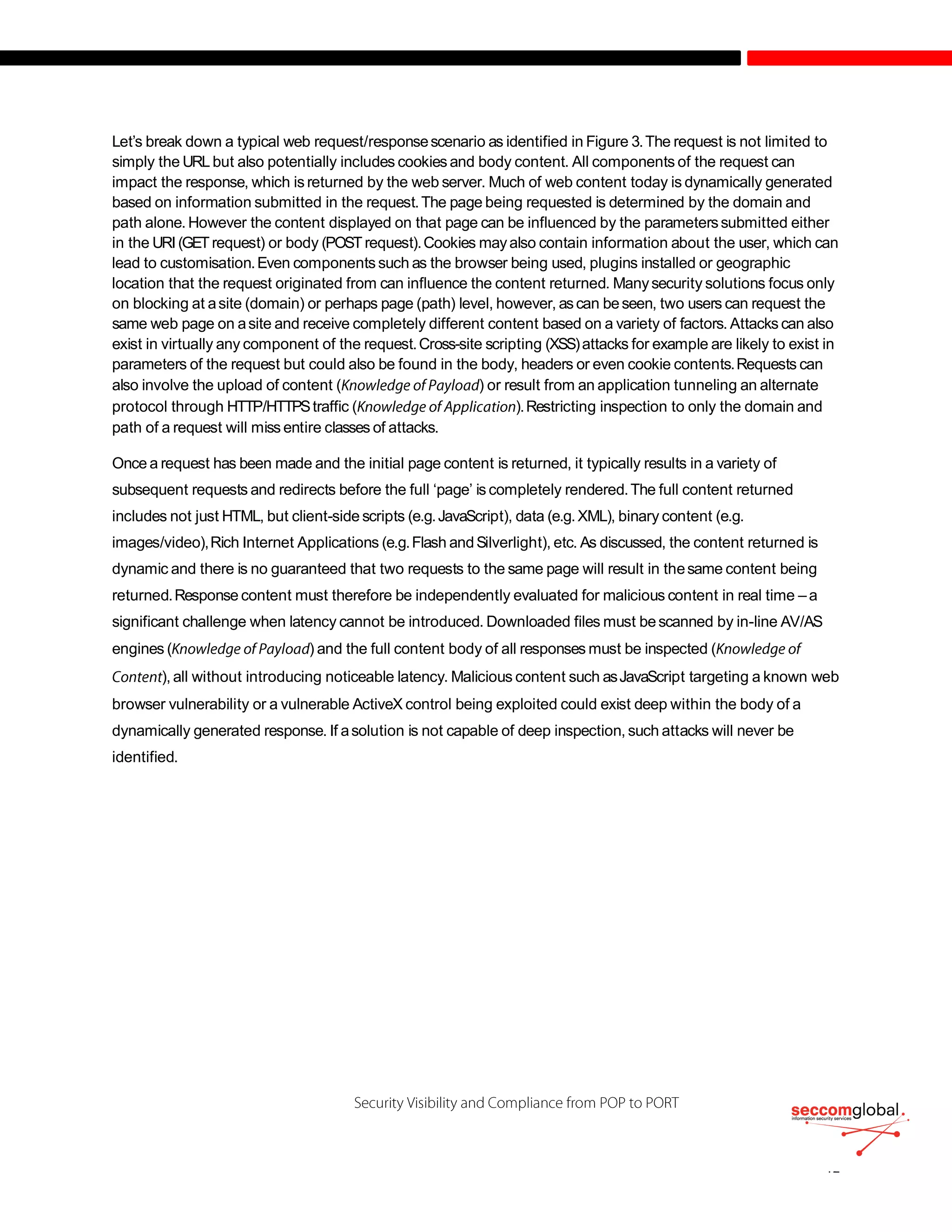 Let’s break down a typical web request/responsescenario as identified in Figure 3.The request is not limited to
simply the URL but also potentially includes cookies and body content. All components of the request can
impact the response, which is returned by the web server. Much of web content today is dynamically generated
based on information submitted in the request.The page being requested is determined by the domain and
path alone. However the content displayed on that page can be influenced by the parameterssubmitted either
in the URI(GETrequest) or body (POSTrequest).Cookies mayalso contain information about the user, which can
lead to customisation.Even components such as the browser being used, plugins installed or geographic
location that the request originated from can influence the content returned. Manysecurity solutions focus only
on blocking at asite (domain) or perhaps page (path) level, however, ascan beseen, two users can request the
same web page on asite and receive completely different content based on a variety of factors. Attacks can also
exist in virtually any component of the request.Cross-site scripting (XSS)attacks for example are likely to exist in
parameters of the request but could also be found in the body, headers or even cookie contents.Requests can
also involve the upload of content ( ) or result from an application tunneling an alternate
protocol through HTTP/HTTPStraffic ( ).Restricting inspection to only the domain and
path of a request will miss entire classes of attacks.
Once a request has been made and the initial page content is returned, it typically results in a variety of
subsequent requests and redirects before the full ‘page’ is completely rendered.The full content returned
includes not just HTML, but client-side scripts (e.g.JavaScript), data (e.g.XML), binary content (e.g.
images/video),Rich Internet Applications (e.g.Flash andSilverlight), etc. As discussed, the content returned is
dynamic and there is no guaranteed that two requests to the same page will result in thesame content being
returned.Response content must therefore be independently evaluated for malicious content in real time – a
significant challenge when latency cannot be introduced. Downloaded files must bescanned by in-line AV/AS
engines ( ) and the full content body of all responses must be inspected (
), all without introducing noticeable latency. Malicious content such asJavaScript targeting a known web
browser vulnerability or a vulnerable ActiveX control being exploited could exist deep within the body of a
dynamically generated response. If asolution is not capable of deep inspection, such attacks will never be
identified.
 