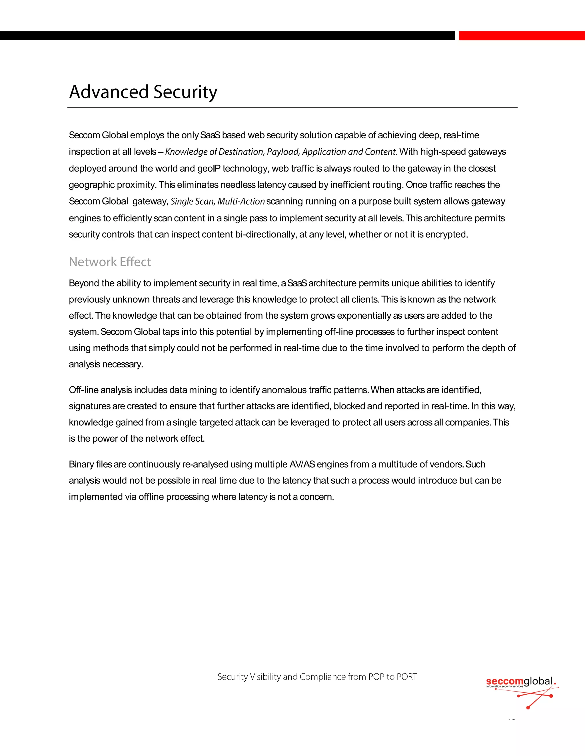 Seccom Global employs the onlySaaSbased web security solution capable of achieving deep, real-time
inspection at all levels – .With high-speed gateways
deployed around the world and geoIP technology, web traffic is always routed to the gateway in the closest
geographic proximity. This eliminates needless latency caused by inefficient routing. Once traffic reaches the
Seccom Global gateway, scanning running on a purpose built system allows gateway
engines to efficiently scan content in asingle pass to implement security at all levels.This architecture permits
security controls that can inspect content bi-directionally, at any level, whether or not it is encrypted.
Beyond the ability to implement security in real time, aSaaSarchitecture permits unique abilities to identify
previously unknown threats and leverage this knowledge to protect all clients.This is known as the network
effect.The knowledge that can be obtained from the system grows exponentially as users are added to the
system.Seccom Global taps into this potential by implementing off-line processes to further inspect content
using methods that simply could not be performed in real-time due to the time involved to perform the depth of
analysis necessary.
Off-line analysis includes data mining to identify anomalous traffic patterns.When attacksare identified,
signatures are created to ensure that further attacksare identified, blocked and reported in real-time. In this way,
knowledge gained from asingle targeted attack can be leveraged to protect all usersacrossall companies.This
is the power of the network effect.
Binary filesare continuously re-analysed using multiple AV/ASengines from a multitude of vendors.Such
analysis would not be possible in real time due to the latency that such a process would introduce but can be
implemented via offline processing where latency is not a concern.
 