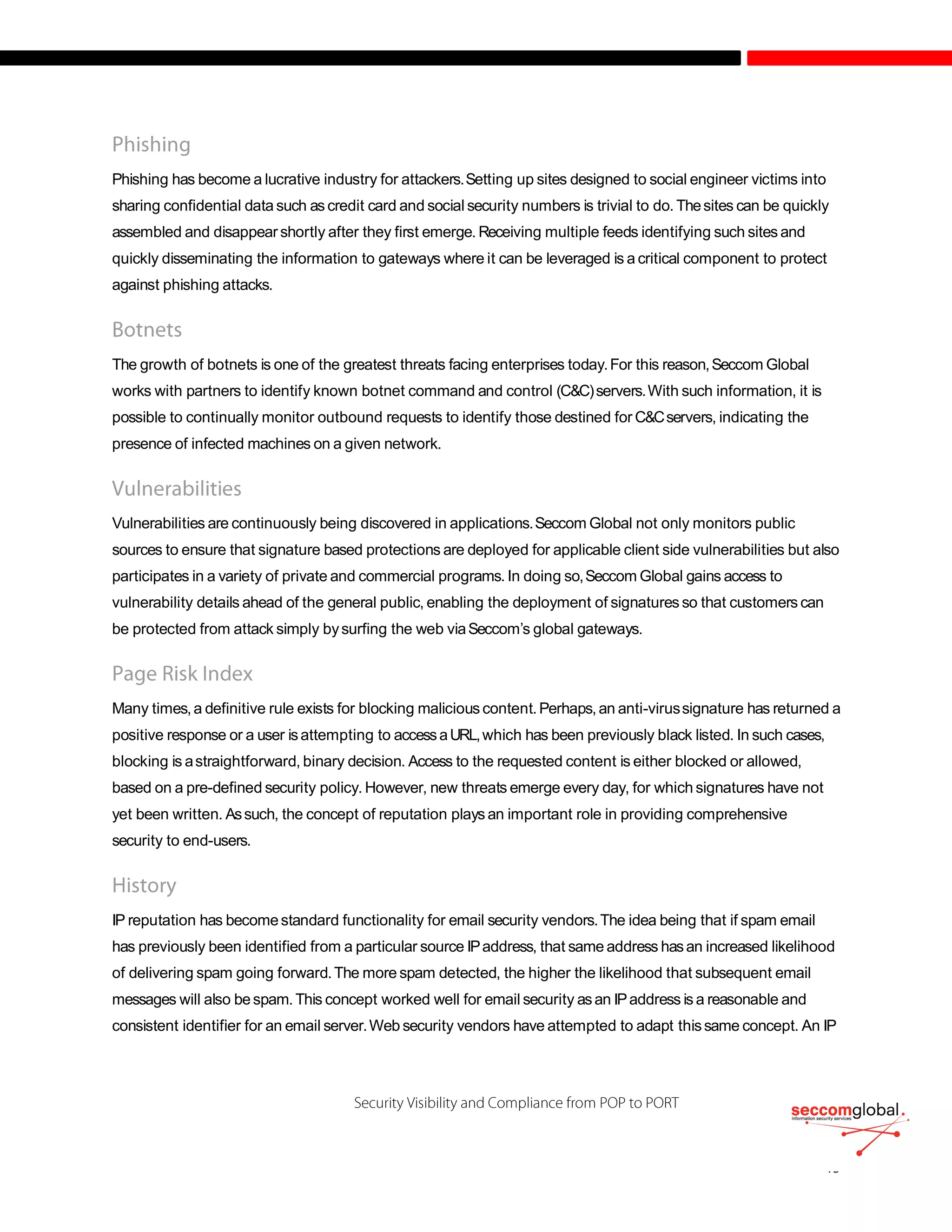 Phishing has become a lucrative industry for attackers.Setting up sites designed to social engineer victims into
sharing confidential data such as credit card and social security numbers is trivial to do. Thesites can be quickly
assembled and disappearshortly after they first emerge. Receiving multiple feeds identifying such sites and
quickly disseminating the information to gateways where it can be leveraged is a critical component to protect
against phishing attacks.
The growth of botnets is one of the greatest threats facing enterprises today.For this reason,Seccom Global
works with partners to identify known botnet command and control (C&C)servers.With such information, it is
possible to continually monitor outbound requests to identify those destined for C&Cservers, indicating the
presence of infected machines on a given network.
Vulnerabilities are continuously being discovered in applications.Seccom Global not only monitors public
sources to ensure that signature based protections are deployed for applicable client side vulnerabilities but also
participates in a variety of private and commercial programs. In doing so,Seccom Global gains access to
vulnerability details ahead of the general public, enabling the deployment of signatures so that customers can
be protected from attack simply bysurfing the web viaSeccom’s global gateways.
Many times,a definitive rule exists for blocking malicious content.Perhaps,an anti-virussignature has returned a
positive response or a user isattempting to accessaURL,which has been previously black listed. In such cases,
blocking is astraightforward, binary decision. Access to the requested content is either blocked or allowed,
based on a pre-defined security policy. However, new threats emerge every day, for which signatures have not
yet been written. Assuch, the concept of reputation plays an important role in providing comprehensive
security to end-users.
IP reputation has becomestandard functionality for email security vendors.The idea being that if spam email
has previously been identified from a particular source IPaddress, that same address hasan increased likelihood
of delivering spam going forward.The more spam detected, the higher the likelihood that subsequent email
messages will also bespam.This concept worked well for email security asan IPaddress is a reasonable and
consistent identifier for an email server.Web security vendors have attempted to adapt thissame concept. An IP
 