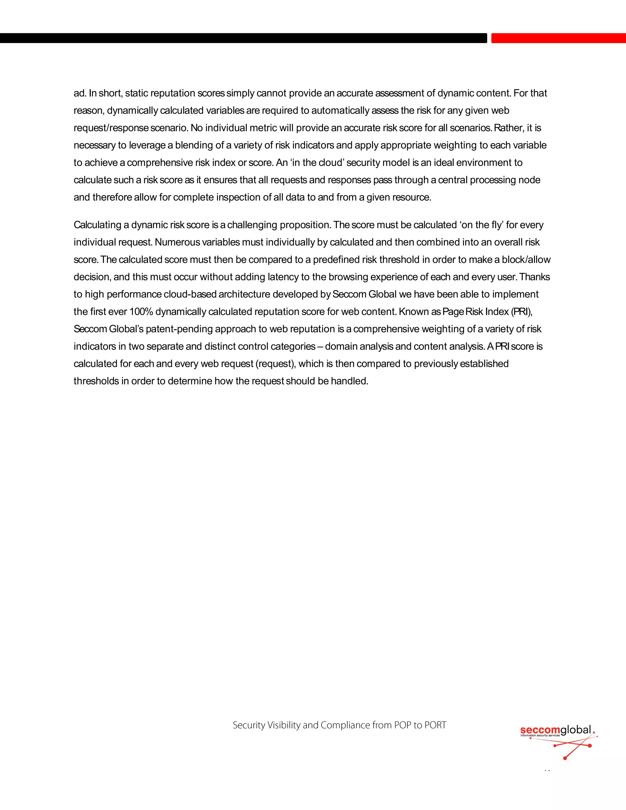 ad. In short, static reputation scoressimply cannot provide an accurate assessment of dynamic content. For that
reason, dynamically calculated variables are required to automatically assess the risk for any given web
request/responsescenario. No individual metric will provide an accurate risk score for all scenarios.Rather, it is
necessary to leverage a blending of a variety of risk indicators and apply appropriate weighting to each variable
to achieve a comprehensive risk index or score. An ‘in the cloud’ security model is an ideal environment to
calculate such a risk score as it ensures that all requests and responses pass through a central processing node
and therefore allow for complete inspection of all data to and from a given resource.
Calculating a dynamic risk score is achallenging proposition.Thescore must be calculated ‘on the fly’ for every
individual request. Numerous variables must individually by calculated and then combined into an overall risk
score.The calculated score must then be compared to a predefined risk threshold in order to make a block/allow
decision, and this must occur without adding latency to the browsing experience of each and every user.Thanks
to high performance cloud-based architecture developed bySeccom Global we have been able to implement
the first ever 100% dynamically calculated reputation score for web content.Known asPageRisk Index (PRI),
Seccom Global’s patent-pending approach to web reputation is a comprehensive weighting of a variety of risk
indicators in two separate and distinct control categories – domain analysis and content analysis.APRIscore is
calculated for each and every web request (request), which is then compared to previously established
thresholds in order to determine how the request should be handled.
 