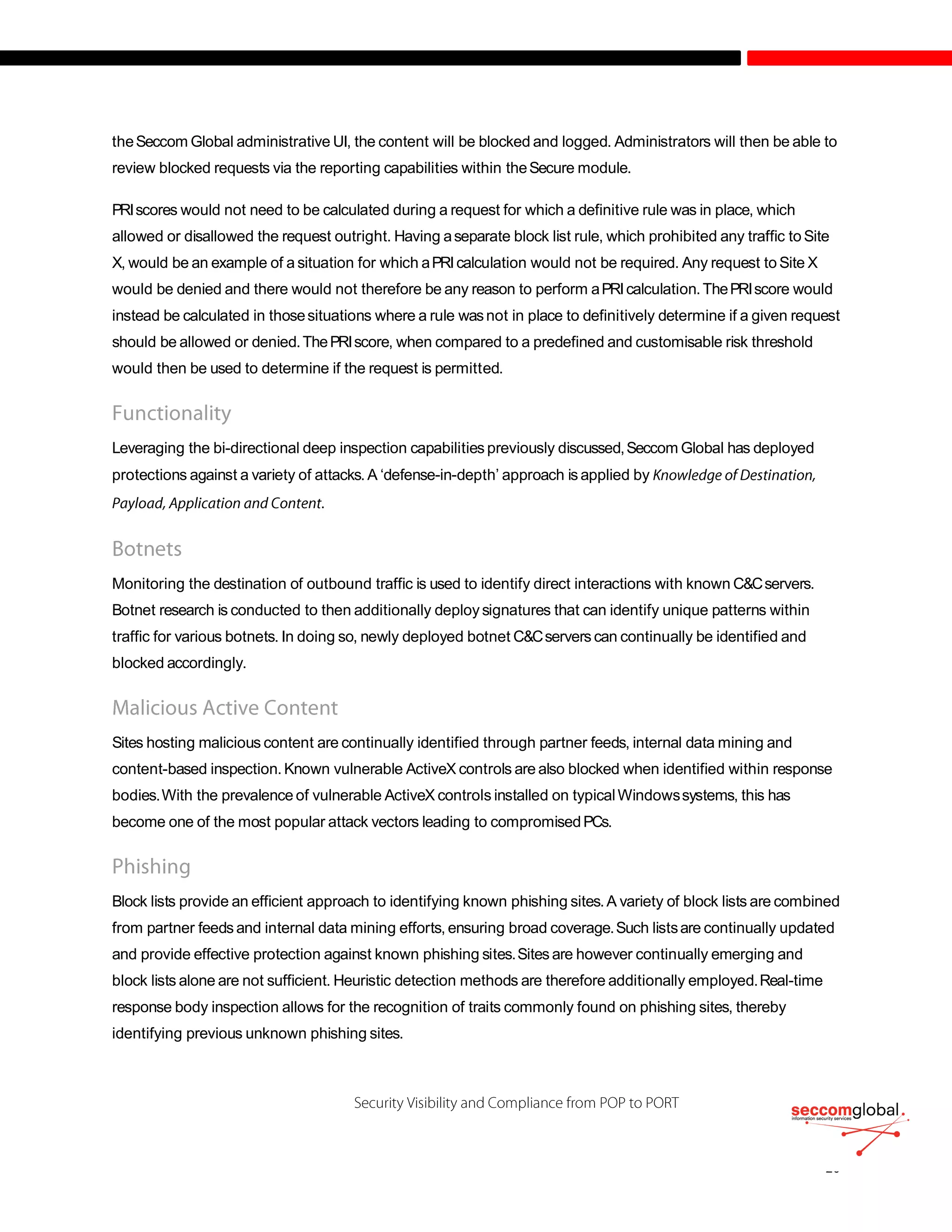 theSeccom Global administrative UI, the content will be blocked and logged. Administrators will then be able to
review blocked requests via the reporting capabilities within theSecure module.
PRIscores would not need to be calculated during a request for which a definitive rule was in place, which
allowed or disallowed the request outright. Having aseparate block list rule, which prohibited any traffic to Site
X, would be an example of a situation for which aPRIcalculation would not be required. Any request to Site X
would be denied and there would not therefore be any reason to perform aPRIcalculation.ThePRIscore would
instead be calculated in thosesituations where a rule wasnot in place to definitively determine if a given request
should be allowed or denied.ThePRIscore, when compared to a predefined and customisable risk threshold
would then be used to determine if the request is permitted.
Leveraging the bi-directional deep inspection capabilities previously discussed,Seccom Global has deployed
protections against a variety of attacks.A ‘defense-in-depth’ approach is applied by
.
Monitoring the destination of outbound traffic is used to identify direct interactions with known C&Cservers.
Botnet research is conducted to then additionally deploysignatures that can identify unique patterns within
traffic for various botnets. In doing so, newly deployed botnet C&Cservers can continually be identified and
blocked accordingly.
Sites hosting malicious content are continually identified through partner feeds, internal data mining and
content-based inspection. Known vulnerable ActiveX controls are also blocked when identified within response
bodies.With the prevalence of vulnerable ActiveX controls installed on typicalWindowssystems, this has
become one of the most popular attack vectors leading to compromisedPCs.
Block lists provide an efficient approach to identifying known phishing sites.A variety of block lists are combined
from partner feeds and internal data mining efforts, ensuring broad coverage.Such listsare continually updated
and provide effective protection against known phishing sites.Sites are however continually emerging and
block lists alone are not sufficient. Heuristic detection methods are therefore additionally employed.Real-time
response body inspection allows for the recognition of traits commonly found on phishing sites, thereby
identifying previous unknown phishing sites.
 