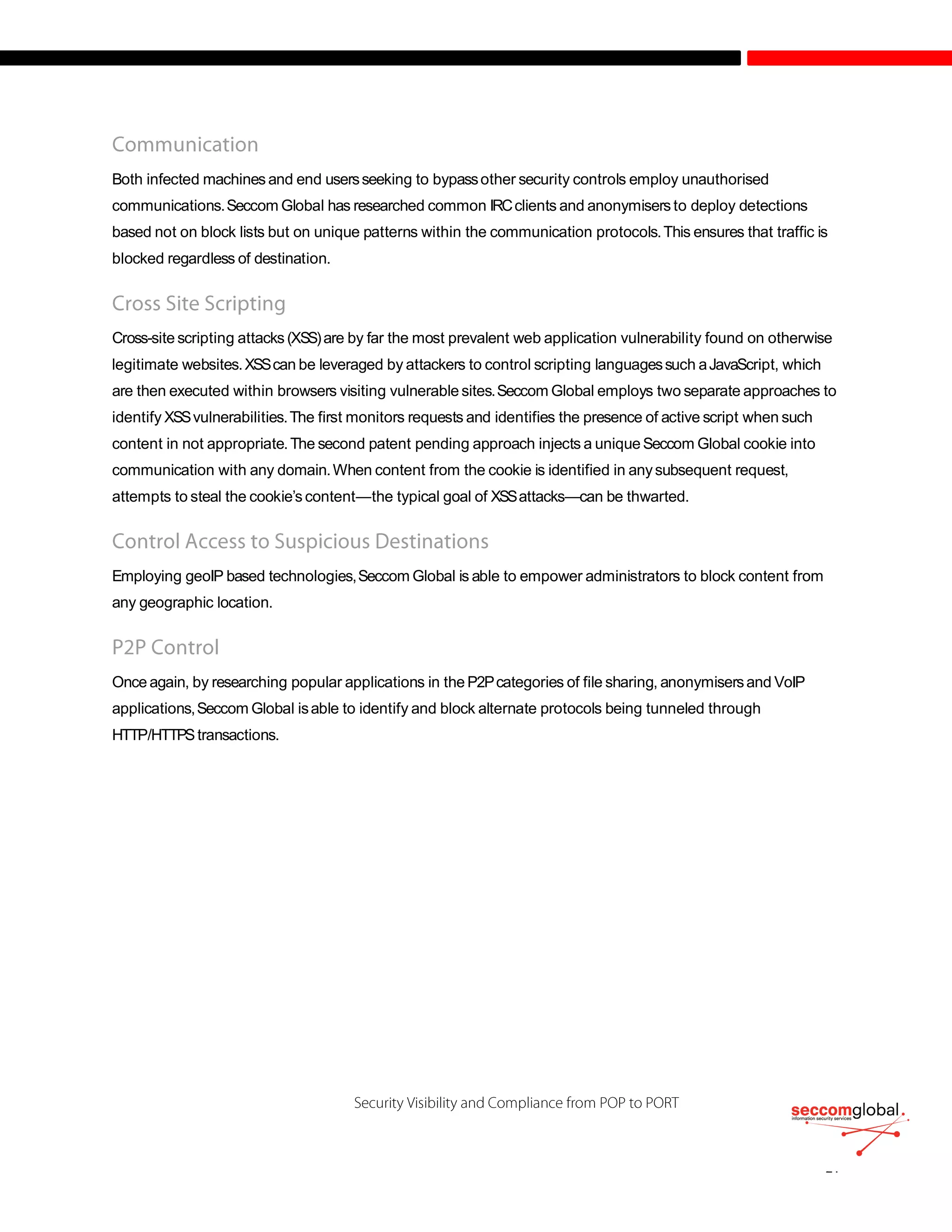 Both infected machines and end usersseeking to bypassother security controls employ unauthorised
communications.Seccom Global has researched common IRCclients and anonymisers to deploy detections
based not on block lists but on unique patterns within the communication protocols.This ensures that traffic is
blocked regardless of destination.
Cross-site scripting attacks (XSS)are by far the most prevalent web application vulnerability found on otherwise
legitimate websites.XSScan be leveraged by attackers to control scripting languagessuch aJavaScript, which
are then executed within browsers visiting vulnerable sites.Seccom Global employs two separate approaches to
identify XSSvulnerabilities.The first monitors requests and identifies the presence of active script when such
content in not appropriate.The second patent pending approach injects a uniqueSeccom Global cookie into
communication with any domain.When content from the cookie is identified in anysubsequent request,
attempts to steal the cookie’s content—the typical goal of XSSattacks—can be thwarted.
Employing geoIP based technologies,Seccom Global is able to empower administrators to block content from
any geographic location.
Once again, by researching popular applications in the P2Pcategories of file sharing, anonymisersand VoIP
applications,Seccom Global isable to identify and block alternate protocols being tunneled through
HTTP/HTTPStransactions.
 