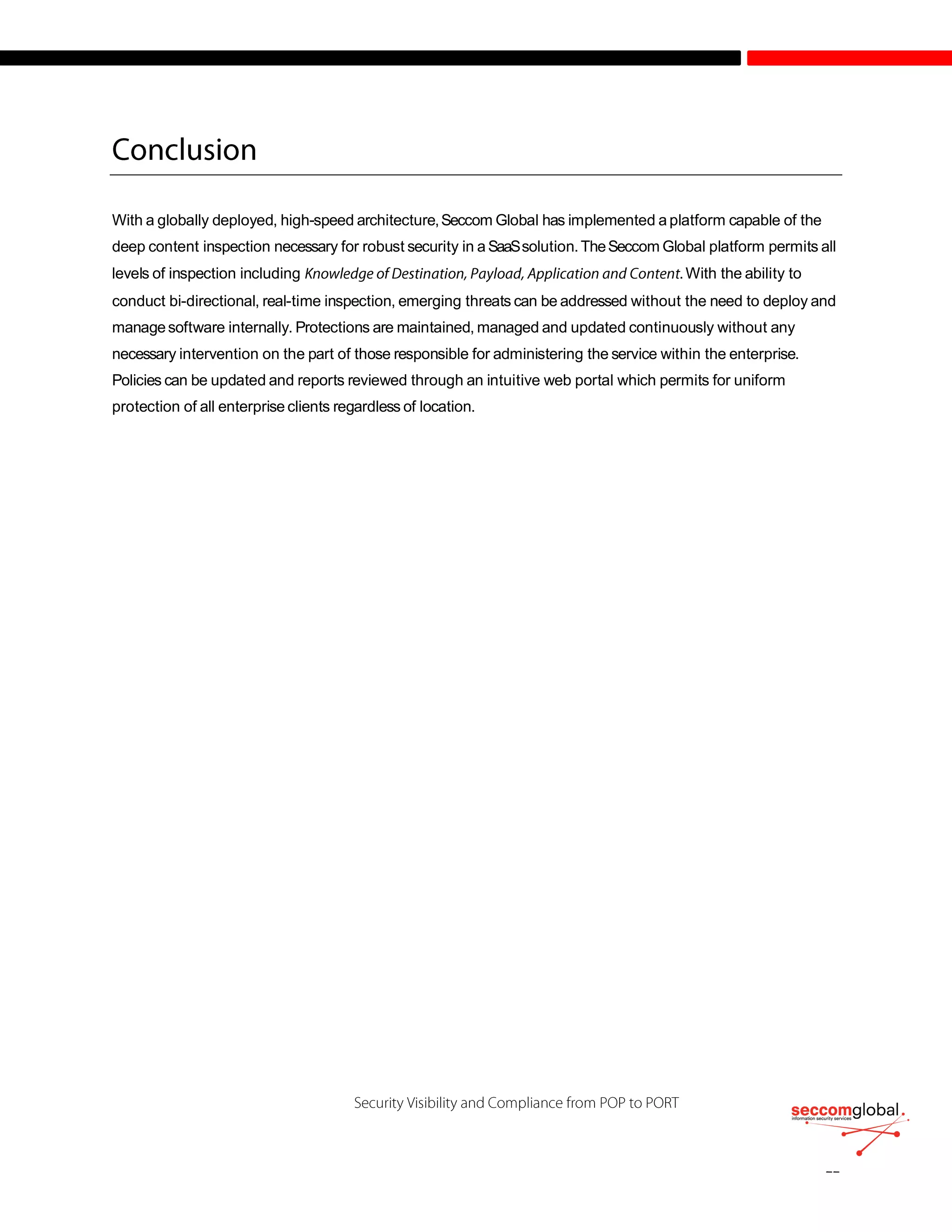 With a globally deployed, high-speed architecture,Seccom Global has implemented a platform capable of the
deep content inspection necessary for robust security in a SaaSsolution.TheSeccom Global platform permits all
levels of inspection including .With the ability to
conduct bi-directional, real-time inspection, emerging threats can be addressed without the need to deploy and
managesoftware internally. Protections are maintained, managed and updated continuously without any
necessary intervention on the part of those responsible for administering the service within the enterprise.
Policies can be updated and reports reviewed through an intuitive web portal which permits for uniform
protection of all enterprise clients regardless of location.
 