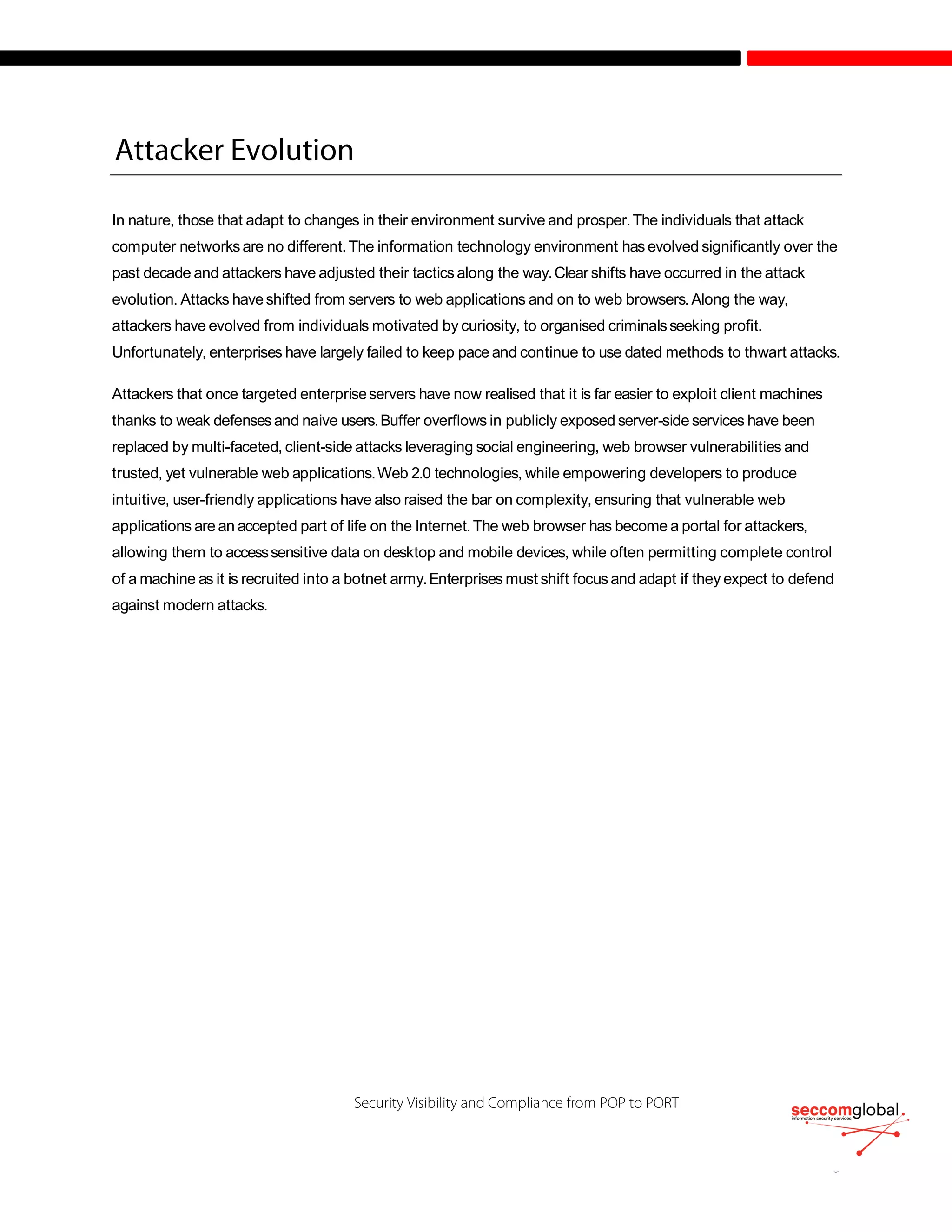 In nature, those that adapt to changes in their environment survive and prosper.The individuals that attack
computer networks are no different.The information technology environment has evolved significantly over the
past decade and attackers have adjusted their tactics along the way.Clear shifts have occurred in the attack
evolution. Attacks haveshifted from servers to web applications and on to web browsers.Along the way,
attackers have evolved from individuals motivated by curiosity, to organised criminalsseeking profit.
Unfortunately, enterprises have largely failed to keep pace and continue to use dated methods to thwart attacks.
Attackers that once targeted enterpriseservers have now realised that it is far easier to exploit client machines
thanks to weak defensesand naive users.Buffer overflows in publicly exposed server-side services have been
replaced by multi-faceted, client-side attacks leveraging social engineering, web browser vulnerabilities and
trusted, yet vulnerable web applications.Web 2.0 technologies, while empowering developers to produce
intuitive, user-friendly applications have also raised the bar on complexity, ensuring that vulnerable web
applications are an accepted part of life on the Internet.The web browser has become a portal for attackers,
allowing them to accesssensitive data on desktop and mobile devices, while often permitting complete control
of a machine as it is recruited into a botnet army.Enterprises must shift focus and adapt if they expect to defend
against modern attacks.
 