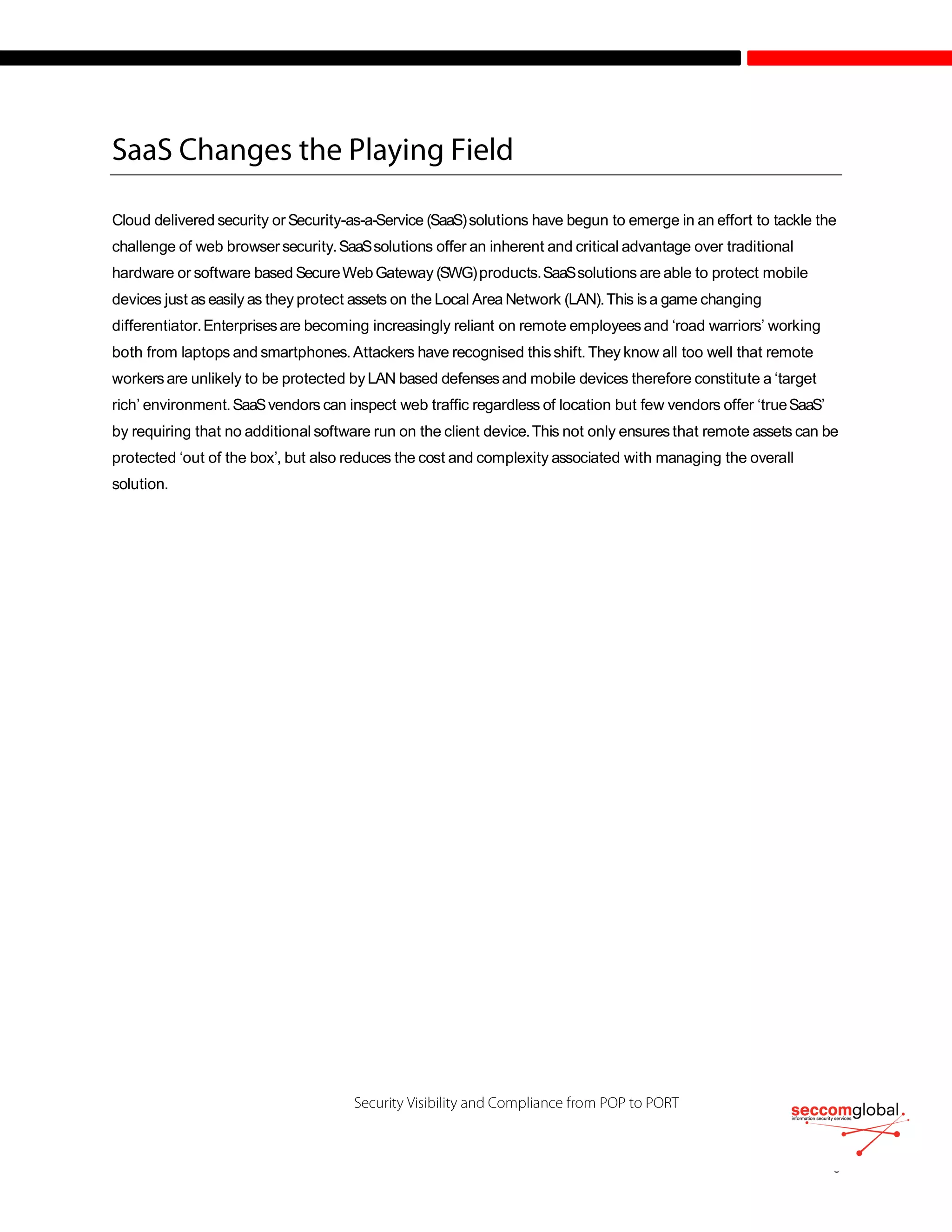 Cloud delivered security orSecurity-as-a-Service (SaaS)solutions have begun to emerge in an effort to tackle the
challenge of web browsersecurity.SaaSsolutions offer an inherent and critical advantage over traditional
hardware or software based SecureWebGateway (SWG)products.SaaSsolutions are able to protect mobile
devices just as easily as they protect assets on the Local Area Network (LAN).This isa game changing
differentiator.Enterprisesare becoming increasingly reliant on remote employees and ‘road warriors’ working
both from laptops and smartphones.Attackers have recognised thisshift. They know all too well that remote
workers are unlikely to be protected byLAN based defensesand mobile devices therefore constitute a ‘target
rich’ environment.SaaSvendors can inspect web traffic regardless of location but few vendors offer ‘trueSaaS’
by requiring that no additional software run on the client device.This not only ensures that remote assets can be
protected ‘out of the box’, but also reduces the cost and complexity associated with managing the overall
solution.
 