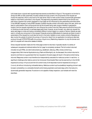 Let’s break down a typical web request/responsescenario as identified in Figure 3.The request is not limited to
simply the URL but also potentially includes cookies and body content. All components of the request can
impact the response, which is returned by the web server. Much of web content today is dynamically generated
based on information submitted in the request.The page being requested is determined by the domain and
path alone. However the content displayed on that page can be influenced by the parameterssubmitted either
in the URI(GETrequest) or body (POSTrequest).Cookies mayalso contain information about the user, which can
lead to customisation.Even components such as the browser being used, plugins installed or geographic
location that the request originated from can influence the content returned. Manysecurity solutions focus only
on blocking at asite (domain) or perhaps page (path) level, however, ascan beseen, two users can request the
same web page on asite and receive completely different content based on a variety of factors. Attacks can also
exist in virtually any component of the request.Cross-site scripting (XSS)attacks for example are likely to exist in
parameters of the request but could also be found in the body, headers or even cookie contents.Requests can
also involve the upload of content ( ) or result from an application tunneling an alternate
protocol through HTTP/HTTPStraffic ( ).Restricting inspection to only the domain and
path of a request will miss entire classes of attacks.
Once a request has been made and the initial page content is returned, it typically results in a variety of
subsequent requests and redirects before the full ‘page’ is completely rendered.The full content returned
includes not just HTML, but client-side scripts (e.g.JavaScript), data (e.g.XML), binary content (e.g.
images/video),Rich Internet Applications (e.g.Flash andSilverlight), etc. As discussed, the content returned is
dynamic and there is no guaranteed that two requests to the same page will result in thesame content being
returned.Response content must therefore be independently evaluated for malicious content in real time – a
significant challenge when latency cannot be introduced. Downloaded files must bescanned by in-line AV/AS
engines ( ) and the full content body of all responses must be inspected (
), all without introducing noticeable latency. Malicious content such asJavaScript targeting a known web
browser vulnerability or a vulnerable ActiveX control being exploited could exist deep within the body of a
dynamically generated response. If asolution is not capable of deep inspection, such attacks will never be
identified.
 
