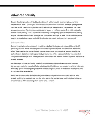 Seccom Global employs the onlySaaSbased web security solution capable of achieving deep, real-time
inspection at all levels – .With high-speed gateways
deployed around the world and geoIP technology, web traffic is always routed to the gateway in the closest
geographic proximity. This eliminates needless latency caused by inefficient routing. Once traffic reaches the
Seccom Global gateway, scanning running on a purpose built system allows gateway
engines to efficiently scan content in asingle pass to implement security at all levels.This architecture permits
security controls that can inspect content bi-directionally, at any level, whether or not it is encrypted.
Beyond the ability to implement security in real time, aSaaSarchitecture permits unique abilities to identify
previously unknown threats and leverage this knowledge to protect all clients.This is known as the network
effect.The knowledge that can be obtained from the system grows exponentially as users are added to the
system.Seccom Global taps into this potential by implementing off-line processes to further inspect content
using methods that simply could not be performed in real-time due to the time involved to perform the depth of
analysis necessary.
Off-line analysis includes data mining to identify anomalous traffic patterns.When attacksare identified,
signatures are created to ensure that further attacksare identified, blocked and reported in real-time. In this way,
knowledge gained from asingle targeted attack can be leveraged to protect all usersacrossall companies.This
is the power of the network effect.
Binary filesare continuously re-analysed using multiple AV/ASengines from a multitude of vendors.Such
analysis would not be possible in real time due to the latency that such a process would introduce but can be
implemented via offline processing where latency is not a concern.
 