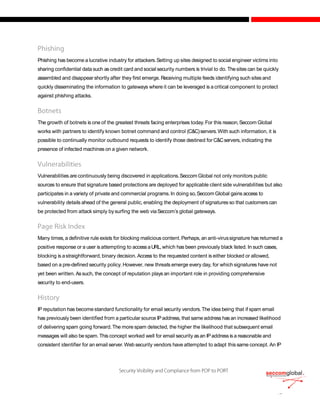 Phishing has become a lucrative industry for attackers.Setting up sites designed to social engineer victims into
sharing confidential data such as credit card and social security numbers is trivial to do. Thesites can be quickly
assembled and disappearshortly after they first emerge. Receiving multiple feeds identifying such sites and
quickly disseminating the information to gateways where it can be leveraged is a critical component to protect
against phishing attacks.
The growth of botnets is one of the greatest threats facing enterprises today.For this reason,Seccom Global
works with partners to identify known botnet command and control (C&C)servers.With such information, it is
possible to continually monitor outbound requests to identify those destined for C&Cservers, indicating the
presence of infected machines on a given network.
Vulnerabilities are continuously being discovered in applications.Seccom Global not only monitors public
sources to ensure that signature based protections are deployed for applicable client side vulnerabilities but also
participates in a variety of private and commercial programs. In doing so,Seccom Global gains access to
vulnerability details ahead of the general public, enabling the deployment of signatures so that customers can
be protected from attack simply bysurfing the web viaSeccom’s global gateways.
Many times,a definitive rule exists for blocking malicious content.Perhaps,an anti-virussignature has returned a
positive response or a user isattempting to accessaURL,which has been previously black listed. In such cases,
blocking is astraightforward, binary decision. Access to the requested content is either blocked or allowed,
based on a pre-defined security policy. However, new threats emerge every day, for which signatures have not
yet been written. Assuch, the concept of reputation plays an important role in providing comprehensive
security to end-users.
IP reputation has becomestandard functionality for email security vendors.The idea being that if spam email
has previously been identified from a particular source IPaddress, that same address hasan increased likelihood
of delivering spam going forward.The more spam detected, the higher the likelihood that subsequent email
messages will also bespam.This concept worked well for email security asan IPaddress is a reasonable and
consistent identifier for an email server.Web security vendors have attempted to adapt thissame concept. An IP
 