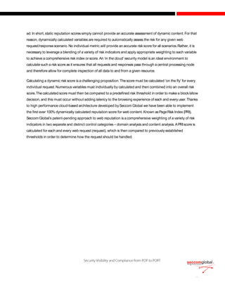 ad. In short, static reputation scoressimply cannot provide an accurate assessment of dynamic content. For that
reason, dynamically calculated variables are required to automatically assess the risk for any given web
request/responsescenario. No individual metric will provide an accurate risk score for all scenarios.Rather, it is
necessary to leverage a blending of a variety of risk indicators and apply appropriate weighting to each variable
to achieve a comprehensive risk index or score. An ‘in the cloud’ security model is an ideal environment to
calculate such a risk score as it ensures that all requests and responses pass through a central processing node
and therefore allow for complete inspection of all data to and from a given resource.
Calculating a dynamic risk score is achallenging proposition.Thescore must be calculated ‘on the fly’ for every
individual request. Numerous variables must individually by calculated and then combined into an overall risk
score.The calculated score must then be compared to a predefined risk threshold in order to make a block/allow
decision, and this must occur without adding latency to the browsing experience of each and every user.Thanks
to high performance cloud-based architecture developed bySeccom Global we have been able to implement
the first ever 100% dynamically calculated reputation score for web content.Known asPageRisk Index (PRI),
Seccom Global’s patent-pending approach to web reputation is a comprehensive weighting of a variety of risk
indicators in two separate and distinct control categories – domain analysis and content analysis.APRIscore is
calculated for each and every web request (request), which is then compared to previously established
thresholds in order to determine how the request should be handled.
 