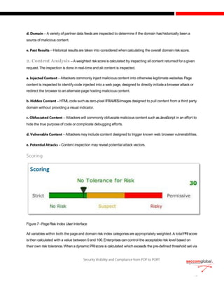– A variety of partner data feeds are inspected to determine if the domain has historically been a
source of malicious content.
– Historical results are taken into considered when calculating the overall domain risk score.
2. Content Analysis – A weighted risk score is calculated by inspecting all content returned for a given
request.The inspection is done in real-time and all content is inspected.
– Attackers commonly inject maliciouscontent into otherwise legitimate websites.Page
content is inspected to identify code injected into a web page, designed to directly initiate a browser attack or
redirect the browser to an alternate page hosting maliciouscontent.
– HTML code such as zero-pixel IFRAMES/images designed to pull content from a third party
domain without providing a visual indicator.
– Attackers will commonly obfuscate malicious content such asJavaScript in an effort to
hide the true purpose of code or complicate debugging efforts.
– Attackers may include content designed to trigger known web browser vulnerabilities.
–Content inspection may reveal potential attack vectors.
Figure 7 -PageRisk Index User Interface
All variables within both the page and domain risk index categories are appropriately weighted. A total PRIscore
is then calculated with a value between 0 and 100.Enterprises can control the acceptable risk level based on
their own risk tolerance.When a dynamic PRIscore is calculated which exceeds the pre-defined threshold set via
 
