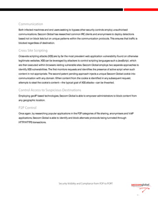 Both infected machines and end usersseeking to bypassother security controls employ unauthorised
communications.Seccom Global has researched common IRCclients and anonymisers to deploy detections
based not on block lists but on unique patterns within the communication protocols.This ensures that traffic is
blocked regardless of destination.
Cross-site scripting attacks (XSS)are by far the most prevalent web application vulnerability found on otherwise
legitimate websites.XSScan be leveraged by attackers to control scripting languagessuch aJavaScript, which
are then executed within browsers visiting vulnerable sites.Seccom Global employs two separate approaches to
identify XSSvulnerabilities.The first monitors requests and identifies the presence of active script when such
content in not appropriate.The second patent pending approach injects a uniqueSeccom Global cookie into
communication with any domain.When content from the cookie is identified in anysubsequent request,
attempts to steal the cookie’s content—the typical goal of XSSattacks—can be thwarted.
Employing geoIP based technologies,Seccom Global is able to empower administrators to block content from
any geographic location.
Once again, by researching popular applications in the P2Pcategories of file sharing, anonymisersand VoIP
applications,Seccom Global isable to identify and block alternate protocols being tunneled through
HTTP/HTTPStransactions.
 