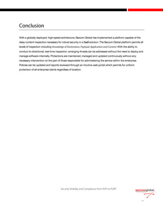 With a globally deployed, high-speed architecture,Seccom Global has implemented a platform capable of the
deep content inspection necessary for robust security in a SaaSsolution.TheSeccom Global platform permits all
levels of inspection including .With the ability to
conduct bi-directional, real-time inspection, emerging threats can be addressed without the need to deploy and
managesoftware internally. Protections are maintained, managed and updated continuously without any
necessary intervention on the part of those responsible for administering the service within the enterprise.
Policies can be updated and reports reviewed through an intuitive web portal which permits for uniform
protection of all enterprise clients regardless of location.
 