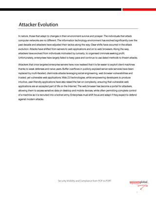 In nature, those that adapt to changes in their environment survive and prosper.The individuals that attack
computer networks are no different.The information technology environment has evolved significantly over the
past decade and attackers have adjusted their tactics along the way.Clear shifts have occurred in the attack
evolution. Attacks haveshifted from servers to web applications and on to web browsers.Along the way,
attackers have evolved from individuals motivated by curiosity, to organised criminalsseeking profit.
Unfortunately, enterprises have largely failed to keep pace and continue to use dated methods to thwart attacks.
Attackers that once targeted enterpriseservers have now realised that it is far easier to exploit client machines
thanks to weak defensesand naive users.Buffer overflows in publicly exposed server-side services have been
replaced by multi-faceted, client-side attacks leveraging social engineering, web browser vulnerabilities and
trusted, yet vulnerable web applications.Web 2.0 technologies, while empowering developers to produce
intuitive, user-friendly applications have also raised the bar on complexity, ensuring that vulnerable web
applications are an accepted part of life on the Internet.The web browser has become a portal for attackers,
allowing them to accesssensitive data on desktop and mobile devices, while often permitting complete control
of a machine as it is recruited into a botnet army.Enterprises must shift focus and adapt if they expect to defend
against modern attacks.
 
