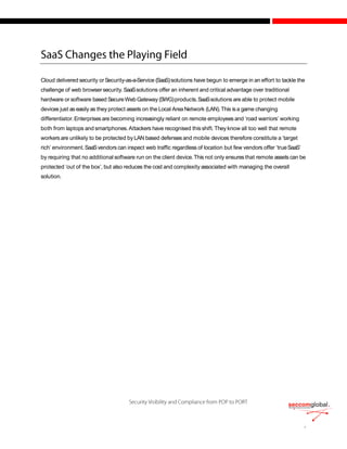Cloud delivered security orSecurity-as-a-Service (SaaS)solutions have begun to emerge in an effort to tackle the
challenge of web browsersecurity.SaaSsolutions offer an inherent and critical advantage over traditional
hardware or software based SecureWebGateway (SWG)products.SaaSsolutions are able to protect mobile
devices just as easily as they protect assets on the Local Area Network (LAN).This isa game changing
differentiator.Enterprisesare becoming increasingly reliant on remote employees and ‘road warriors’ working
both from laptops and smartphones.Attackers have recognised thisshift. They know all too well that remote
workers are unlikely to be protected byLAN based defensesand mobile devices therefore constitute a ‘target
rich’ environment.SaaSvendors can inspect web traffic regardless of location but few vendors offer ‘trueSaaS’
by requiring that no additional software run on the client device.This not only ensures that remote assets can be
protected ‘out of the box’, but also reduces the cost and complexity associated with managing the overall
solution.
 