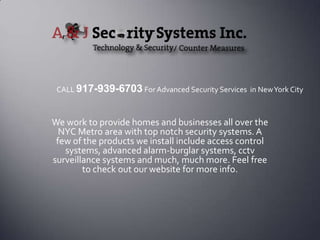 We work to provide homes and businesses all over the NYC Metro area with top notch security systems. A few of the products we install include access control systems, advanced alarm-burglar systems, cctvsurveillance systems and much, much more. Feel free to check out our website for more info. CALL 917-939-6703 For Advanced Security Services  in New York City 