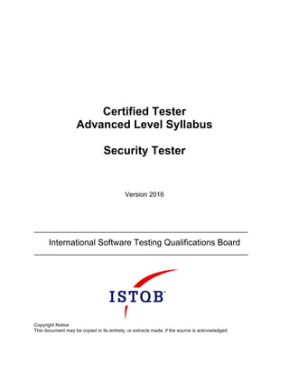 Certified Tester
Advanced Level Syllabus
Security Tester
Version 2016
International Software Testing Qualifications Board
Copyright Notice
This document may be copied in its entirety, or extracts made, if the source is acknowledged.
 