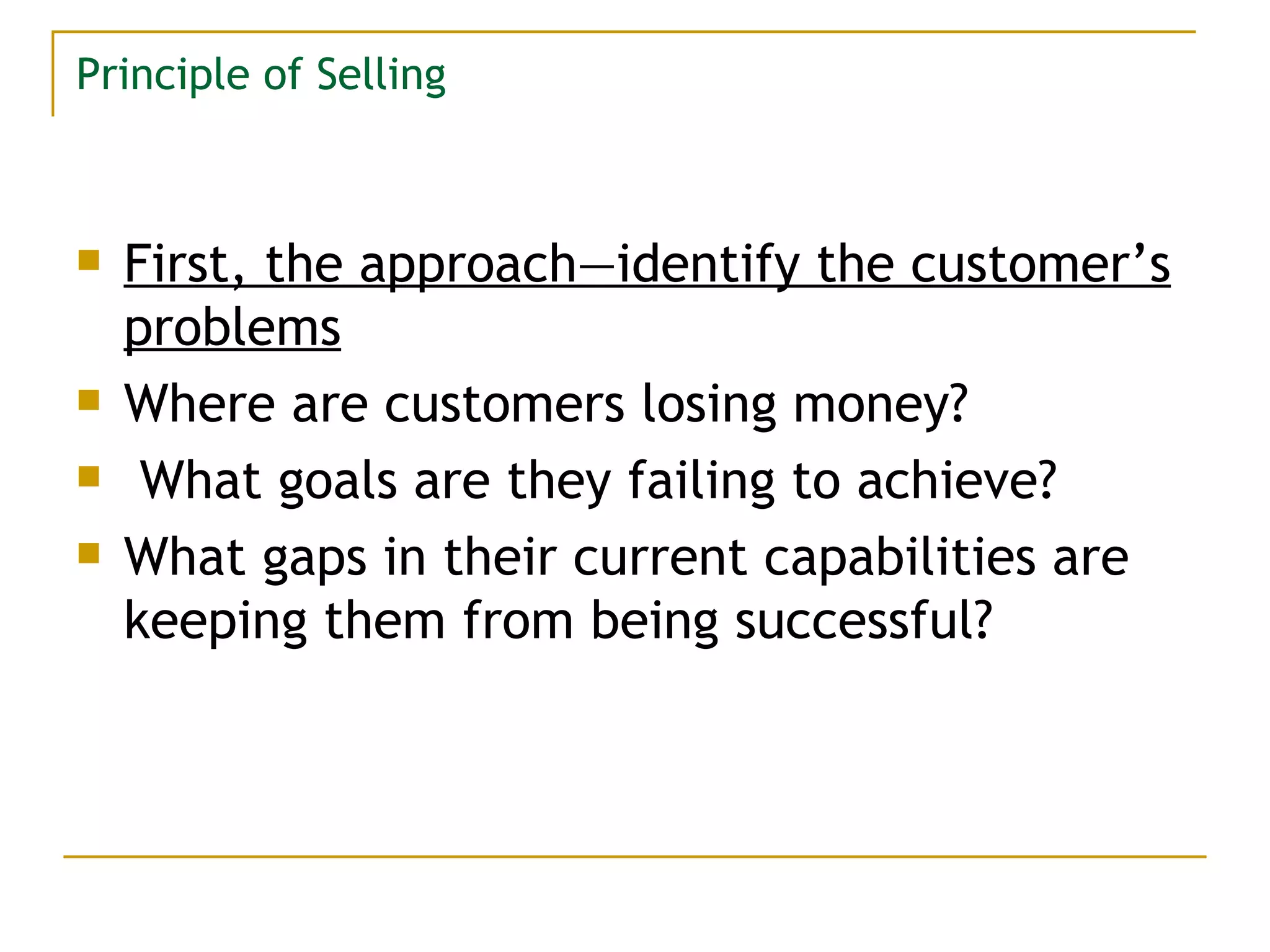 Principle of Selling First, the approach—identify the customer’s problems Where are customers losing money? What goals are they failing to achieve?  What gaps in their current capabilities are keeping them from being successful? 