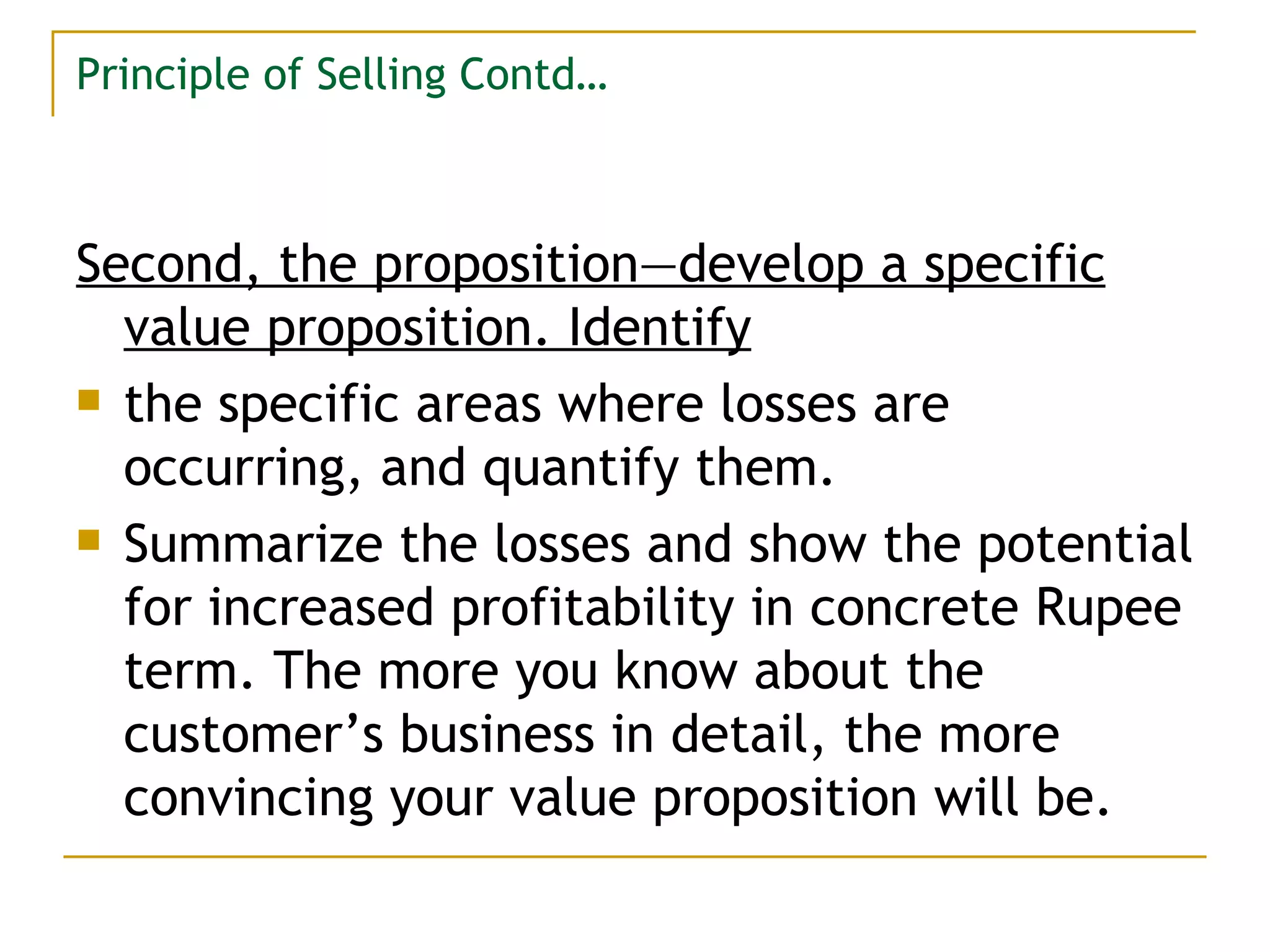 Principle of Selling Contd… Second, the proposition—develop a specific value proposition. Identify the specific areas where losses are occurring, and quantify them. Summarize the losses and show the potential for increased profitability in concrete Rupee term. The more you know about the customer’s business in detail, the more convincing your value proposition will be. 