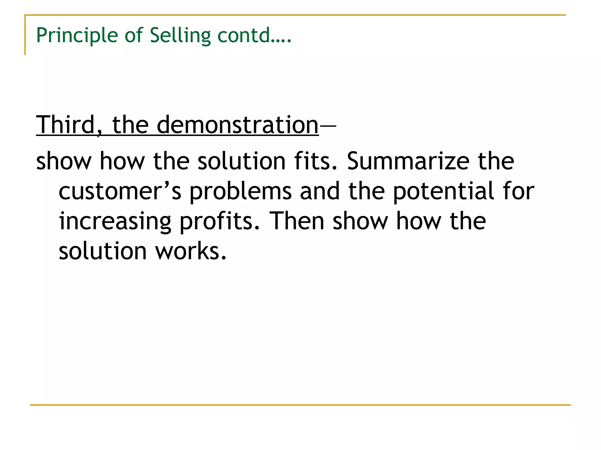 Principle of Selling contd…. Third, the demonstration — show how the solution fits. Summarize the customer’s problems and the potential for increasing profits. Then show how the solution works. 