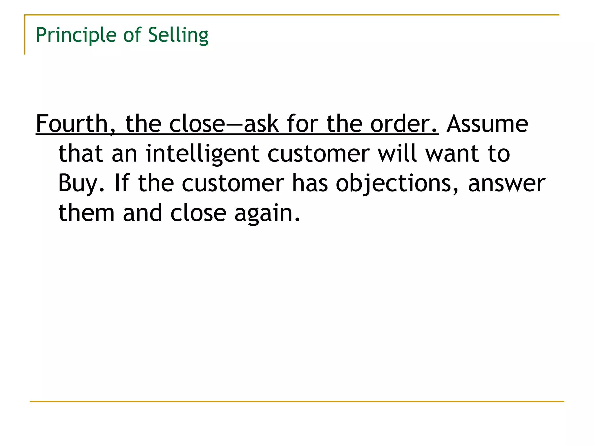 Principle of Selling Fourth, the close—ask for the order.   Assume that an intelligent customer will want to Buy. If the customer has objections, answer them and close again. 
