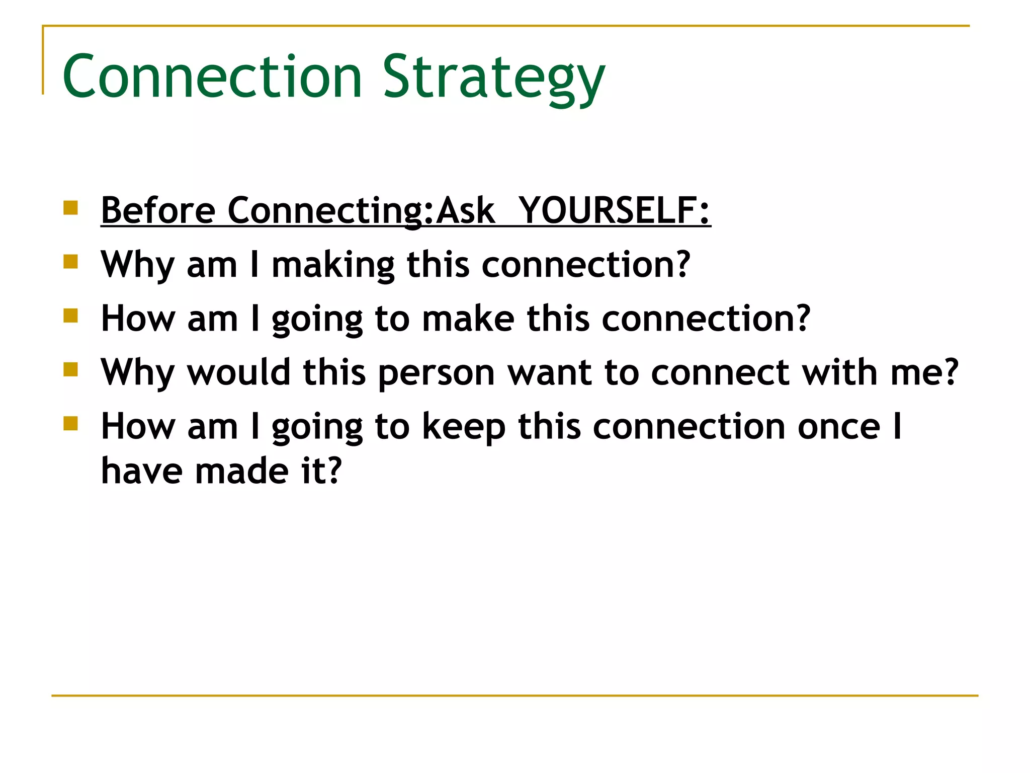 Connection Strategy Before Connecting:Ask  YOURSELF: Why am I making this connection? How am I going to make this connection? Why would this person want to connect with me? How am I going to keep this connection once I have made it? 
