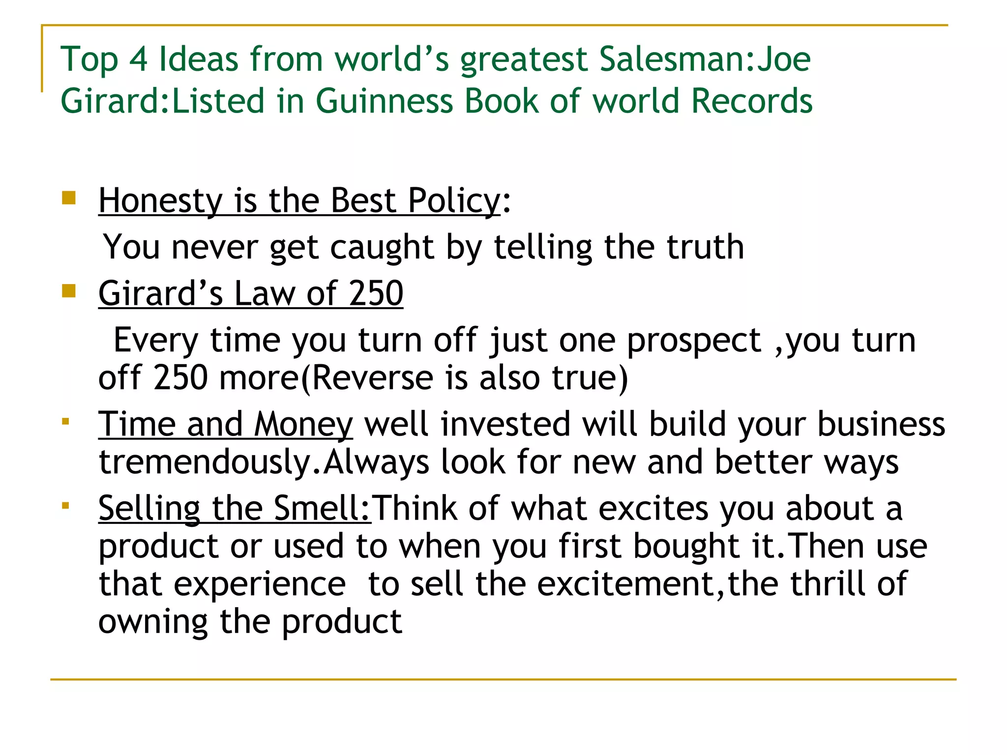 Top 4 Ideas from world’s greatest Salesman:Joe Girard:Listed in Guinness Book of world Records Honesty is the Best Policy : You never get caught by telling the truth Girard’s Law of 250 Every time you turn off just one prospect ,you turn off 250 more(Reverse is also true) Time and Money  well invested will build your business tremendously.Always look for new and better ways Selling the Smell: Think of what excites you about a product or used to when you first bought it.Then use that experience  to sell the excitement,the thrill of owning the product 