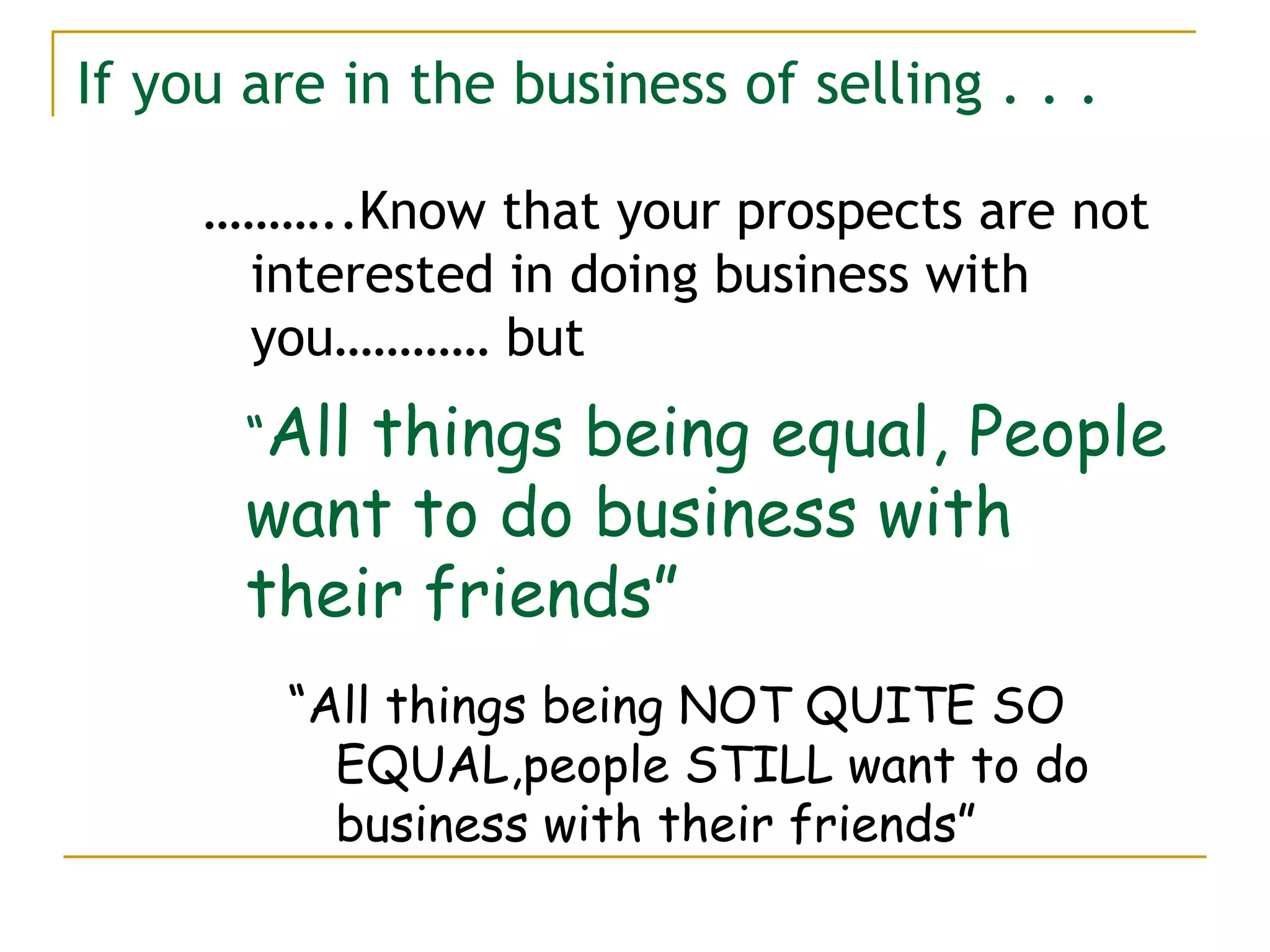 If you are in the business of selling . . . ……… ..Know that your prospects are not interested in doing business with you………… but “ All things being NOT QUITE SO EQUAL,people STILL want to do business with their friends” “ All things being equal, People want to do business with their friends” 